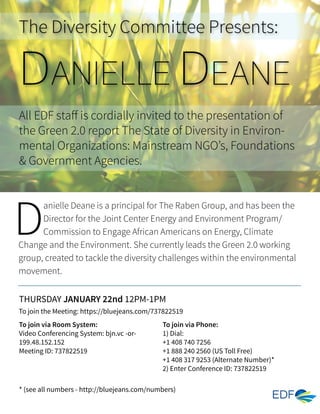 The Diversity Committee Presents:
D
anielle Deane is a principal for The Raben Group, and has been the
Director for the Joint Center Energy and Environment Program/
Commission to Engage African Americans on Energy, Climate
Change and the Environment. She currently leads the Green 2.0 working
group, created to tackle the diversity challenges within the environmental
movement.
To join via Room System:
Video Conferencing System: bjn.vc -or-
199.48.152.152
Meeting ID: 737822519
To join via Phone:
1) Dial:
+1 408 740 7256
+1 888 240 2560 (US Toll Free)
+1 408 317 9253 (Alternate Number)*
2) Enter Conference ID: 737822519
All EDF staff is cordially invited to the presentation of
the Green 2.0 report The State of Diversity in Environ-
mental Organizations: Mainstream NGO’s, Foundations
& Government Agencies.
THURSDAY JANUARY 22nd 12PM-1PM
To join the Meeting: https://bluejeans.com/737822519
* (see all numbers - http://bluejeans.com/numbers)
DANIELLE DEANE
 