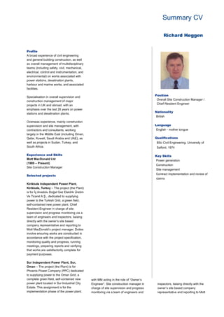 Summary CV
Richard Heggen
Profile
A broad experience of civil engineering
and general building construction, as well
as overall management of multidisciplinary
teams (including safety, civil, mechanical,
electrical, control and instrumentation, and
environmental) on works associated with
power stations, desalination plants,
harbour and marine works, and associated
facilities.
Specialisation in overall supervision and
construction management of major
projects in UK and abroad, with an
emphasis over the last 26 years on power
stations and desalination plants.
Overseas experience, mainly construction
supervision and site management, with
contractors and consultants, working
largely in the Middle East (including Oman,
Qatar, Kuwait, Saudi Arabia and UAE), as
well as projects in Sudan, Turkey, and
South Africa.
Experience and Skills
Mott MacDonald Ltd
(1989 – Present)
Site Construction Manager
Selected projects
Kirikkale Independent Power Plant,
Kirikkale, Turkey – The project (the Plant)
is for İç Anadolu Doğal Gaz Elektrik Üretim
Ve Ticaret A.Ş., dedicated to supplying
power to the Turkish Grid, a green field,
self-contained new power plant. Chief
Resident Engineer in charge of site
supervision and progress monitoring via a
team of engineers and inspectors, liaising
directly with the owner’s site based
company representative and reporting to
Mott MacDonald’s project manager. Duties
involve ensuring works are constructed in
accordance with the project specification,
monitoring quality and progress, running
meetings, preparing reports and verifying
that works are satisfactorily complete for
payment purposes.
Sur Independent Power Plant, Sur,
Oman – The project (the Plant) is for
Phoenix Power Company (PPC) dedicated
to supplying power to the Oman Grid, a
complete green field, self-contained new
power plant located in Sur Industrial City
Estate. This assignment is for the
implementation phase of the power plant,
with MM acting in the role of “Owner’s
Engineer”. Site construction manager in
charge of site supervision and progress
monitoring via a team of engineers and
inspectors, liaising directly with the
owner’s site based company
representative and reporting to Mott
Position
Overall Site Construction Manager /
Chief Resident Engineer
Nationality
British
Language
English - mother tongue
Qualifications
BSc Civil Engineering, University of
Salford, 1974
Key Skills
Power generation
Construction
Site management
Contract implementation and review of
claims
 