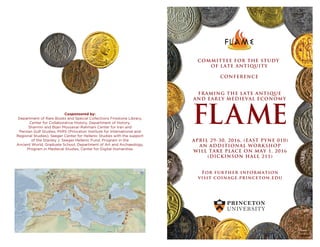 FLAME
FRAMING THE LATE ANTIQUE
AND EARLY MEDIEVAL ECONOMY
APRIL 29-30, 2016, (EAST PYNE 010)
AN ADDITIONAL WORKSHOP
WILL TAKE PLACE ON MAY 1, 2016
(DICKINSON HALL 211)
For further information
visit coinage.princeton.edu
COMMITTEE FOR THE STUDY
OF LATE ANTIQUITY
CONFERENCE
Cosponsored by:
Department of Rare Books and Special Collections Firestone Library,
Center for Collaborative History, Department of History,
Sharmin and Bijan Mossavar-Rahmani Center for Iran and
Persian Gulf Studies, PIIRS (Princeton Institute for International and
Regional Studies), Seeger Center for Hellenic Studies with the support
of the Stanley J. Seeger Hellenic Fund, Program in the
Ancient World, Graduate School, Department of Art and Archaeology,
Program in Medieval Studies, Center for Digital Humanities
 