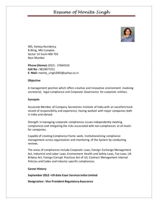 Resume of Monita Singh 
905, Raheja Residency 
B Wing, MG Complex 
Sector 14 Vashi 400 703 
Navi Mumbai 
Phone (Home): (022) - 27664310 
Cell No : 9819877251 
E- Mail: monita_singh2003@yahoo.co.in 
Objective 
A management position which offers creative and innovative environment involving 
secretarial, legal compliance and Corporate Governance for corporate entities. 
Synopsis 
Associate Member of Company Secretaries Institute of India with an excellent track 
record of responsibility and experience, having worked with major companies both 
in India and abroad. 
Strength in managing corporate compliances issues independently meeting 
compliances and mitigating the risks associated with non-compliances at all levels 
for companies. 
Capable of creating Compliance frame work, institutionalizing compliance 
management across organization and monitoring of the System by conducting 
reviews. 
The areas of compliances include Corporate Laws, Foreign Exchange Management 
Act, Industrial and Labor Laws, Environment Health and Safety Laws, Tax Laws, UK 
Bribery Act, Foreign Corrupt Practices Act of US, Contract Management Internal 
Policies and Codes and industry specific compliances. 
Career History 
September 2012 –till date Essar Services India Limited 
Designation : Vice President Regulatory Assurance 
 