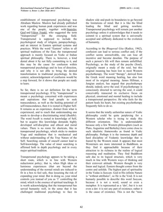 International Journal of Yoga and Allied Sciences (ISSN: 2278 – 5159)
Volume: 4, Issue: 1; Jan- June 2015
42
establishment of transpersonal psychology was
Abraham Maslow. Maslow had already published
work regarding human peak experiences and was
one of the people, together with Stanislav
Grof and Viktor Frankl, who suggested the term
“transpersonal” for the emerging field.
Transpersonal is supposed to include the
psychological study of religion, parapsychology,
and an interest in Eastern spiritual systems and
practices. While the word “Eastern” refers to all
spiritual traditions of the East, the transpersonal
approach is mainly focused on Vedic or Indian
spiritual philosophy. There is, however, a kind
denial about it by not fully committing to it, and
this may be the cause for confusion within
transpersonal psychology and its loss of direction,
and why it is not able to bring the desired
transformation to traditional psychology. In this
context, acknowledgement of confusion would be
a step forward, for it shows that people are ready
to learn.
So far, there is no set definition for the term
transpersonal psychology. If by “transpersonal” is
meant a psychology concerned with experiences
and aspirations that lead people to seek
transcendence, as well as the healing potential of
self-transcendence, then it is rooted in Higher Self.
It remains as an experience, distinct from what is
experienced, and to reach that understanding one
needs to develop a discriminating mind (Buddhi).
The word boodh is rooted in knowledge of Self,
but to acquire this knowledge demands highly
developed self-discipline and ethical and moral
values. There is no room for shortcuts, like in
transpersonal psychology, which sticks to modern
Yoga and meditation that is mechanical and
without understanding of the True Nature of the
Self. Searching outside of oneself cannot lead to
Self-knowledge. The value of inner searching is
affirmed both in depth psychology and in every
major spiritual tradition.
Transpersonal psychology appears to be taking a
short route, which is in line with Western
reductionist policy; that is, when High ideas or
luminous experiences (that are beyond the
understanding of the normal mind) are reduced to
fit in a box to feel safe, thus lessening the risk of
expanding your mind. But in doing so, your mind
controls you instead of you as ‘I’ controlling the
mind, which is the essence of spiritual teachings. It
is worth acknowledging that the transpersonal has
served humanity well, in the sense that it has
challenged traditional psychology to face its
shadow side and push its boundaries to go beyond
the limitations of mind. But it is like the blind
leading the blind and getting nowhere.
Transpersonal psychology will remain just another
psychology unless it acknowledges that it needs to
commit to a spiritual system that is universally
accepted and selflessly dedicated to the evolution
of humanity.
According to the Bhagavad Gita (Radice, 1962),
confusion can lead to serious conflict and, if the
conflict seems unresolvable, one can lose all
incentive and become desolate. The purpose of
such a person’s life will then remain unfulfilled.
Psychology, as the study of the psyche (Soul),
originally meant a study of the soul, but this
original meaning has been lost in most Western
psychotherapy. The word “therapy”, derived from
the Greek word meaning healing, has also lost
most of its original meaning. James Hillman, a
Jungian analyst, has argued that psychotherapy
should, indeed, serve the soul. If psychotherapy is
consciously directed to serving the soul, it could
conceivably transcend its exclusive focus on
physical, emotional and mental healing to include
a transpersonal perspective. He who feels for the
patient heals his heart, but existing psychotherapy
frequently fails to do so.
It seems that the totally unfamiliar nature of Vedic
philosophy could be quite perplexing for a
Western scholar who is trying to study this
different orientation. This is understandable
because only a few Western philosophers (such as
Plato, Augustine and Berkeley) have come close to
such idealistic frameworks as found in Vedic
philosophy. Perhaps it is the immense depth and
hard discipline of Vedantic knowledge that is
feared by the Western mind. It appears that most
Westerners are more interested in Buddhism, as
they find it approachable because of their
attraction to its richness in the realms of logical
reasoning and meditation. They find Buddhism
safe due to its logical structure, which is very
much in line with Western ways of thinking and
their extrovert attitude. Western thought is very
linear and logical. Eastern thought comes from the
centre and unfolds. The highest part of spirituality
in the Vedas is Sunyam. God in His infinite Nature
is “without attributes”, so He is the Void. It is not
humanly possible to describe this word Sunyam,
because it is not a word, sound or even a
metaphor. It is represented as a ‘dot’, but it is not
even a dot: it is not any part of existence; rather it
is the cause of existence. This is not the “non-
 