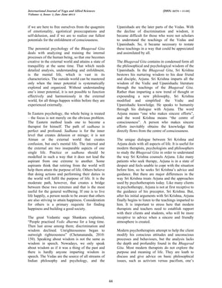 International Journal of Yoga and Allied Sciences (ISSN: 2278 – 5159)
Volume: 4, Issue: 1; Jan- June 2015
44
if we are here to free ourselves from the quagmire
of emotionality, egotistical preoccupations and
self-delusion, and if we are to realize our fullest
potentials for the enfoldment of consciousness.
The perennial psychology of the Bhagavad Gita
deals with analyzing and training the internal
processes of the human being, so that one becomes
creative in the external world and attains a state of
tranquillity at the same time. That which needs
detailed analysis, understanding and enfoldment,
is the mental life, which is vast in its
characteristics. The outside world can be mastered
only when the inner potential is systematically
explored and organized. Without understanding
one’s inner potential, it is not possible to function
effectively and harmoniously in the external
world, for all things happen within before they are
experienced externally.
In Eastern psychology, the whole being is treated
– the focus is not merely on the obvious problem.
The Eastern method leads one to become a
therapist for himself. The path of sadhana is
perfect and profound. Sadhana is for the inner
level that creates delusion or mirage; it is not
Atman or the external world that creates
confusion, but one's mental life. The internal and
the external are two inseparable aspects of one
single life. Practice or sadhana should be
modelled in such a way that it does not lead the
aspirant from one extreme to another. Some
aspirants think that retiring from the world will
help them attain the purpose of life. Others believe
that doing actions and performing their duties in
the world will fulfil the purpose of life. It is the
moderate path, however, that creates a bridge
between these two extremes and that is the most
useful for the general wellbeing. If one is to live
life happily, a person needs to be aware that others
are also striving to attain happiness. Consideration
for others is a primary requisite for finding
happiness and building a good society.
The great Vedantic sage Shankara explained,
“People practised Vedic dharma for a long time.
Then lust arose among them; discrimination and
wisdom declined. Unrighteousness began to
outweigh righteousness” (Chetanananda, 2010:
150). Speaking about wisdom is not the same as
wisdom in speech. Nowadays, we only speak
about wisdom as if it was a thing of the past and
there is hardly anyone imparting wisdom in
speech. The Vedas are the source of all streams of
Indian philosophy and psychology, and the
Upanishads are the later parts of the Vedas. With
the decline of discrimination and wisdom, it
became difficult for those who were not scholars
to understand the teachings of the Vedas and
Upanishads. So, it became necessary to restate
these teachings in a way that could be appreciated
and assimilated by all.
The Bhagavad Gita contains in condensed form all
the philosophical and psychological wisdom of the
Upanishads. In the Bhagavad Gita, Sri Krishna
bestows his nurturing wisdom to his dear friend
and disciple, Arjuna. Sri Krishna imparts all the
wisdom of the Vedic and Upanishadic literature
through the teachings of the Bhagavad Gita.
Rather than imparting a new trend of thought or
expounding a new philosophy, Sri Krishna
modified and simplified the Vedic and
Upanishadic knowledge. He speaks to humanity
through his dialogue with Arjuna. The word
Arjuna means “one who makes sincere efforts”,
and the word Krishna means “the centre of
consciousness”. A person who makes sincere
efforts inevitably obtains the knowledge that
directly flows from the centre of consciousness.
The unique dialogue between Sri Krishna and
Arjuna deals with all aspects of life. It is useful for
modern therapists, psychologists and philosophers
to study the Bhagavad Gita in order to understand
the way Sri Krishna counsels Arjuna. Like many
patients who seek therapy, Arjuna is in a state of
despair and feels unable to cope with the situation
before him, so he seeks Sri Krishna’s advice and
guidance. But there are major differences in the
way Sri Krishna treats Arjuna and the approaches
used by psychotherapists today. Like many clients
in psychotherapy, Arjuna is not at first receptive to
the guidance of his preceptor, Sri Krishna. But,
after his initial arguments with Sri Krishna, Arjuna
finally begins to listen to the teachings imparted to
him. It is important to stress here that modern
therapists and teachers need to establish rapport
with their clients and students, who will be more
receptive to advice when a sincere and friendly
atmosphere is created.
Modern psychotherapists attempt to help the client
modify his conscious attitudes and unconscious
processes and behaviours, but the analysis lacks
the depth and profundity found in the Bhagavad
Gita. Most modern therapists do not explore the
purpose and meaning of life. They are loath to
discuss and give advice on basic philosophical
issues, such as activism versus pacifism, one’s
 