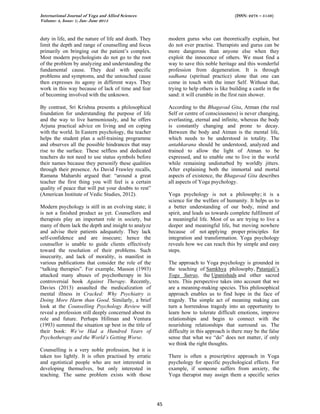 International Journal of Yoga and Allied Sciences (ISSN: 2278 – 5159)
Volume: 4, Issue: 1; Jan- June 2015
45
duty in life, and the nature of life and death. They
limit the depth and range of counselling and focus
primarily on bringing out the patient’s complex.
Most modern psychologists do not go to the root
of the problem by analyzing and understanding the
fundamental cause. They deal with specific
problems and symptoms, and the untouched cause
then expresses its agony in different ways. They
work in this way because of lack of time and fear
of becoming involved with the unknown.
By contrast, Sri Krishna presents a philosophical
foundation for understanding the purpose of life
and the way to live harmoniously, and he offers
Arjuna practical advice on living and on coping
with the world. In Eastern psychology, the teacher
helps the student plan a self-training programme
and observes all the possible hindrances that may
rise to the surface. These selfless and dedicated
teachers do not need to use status symbols before
their names because they personify these qualities
through their presence. As David Frawley recalls,
Ramana Maharshi argued that: “around a great
teacher the first thing you will feel is a certain
quality of peace that will put your doubts to rest”
(American Institute of Vedic Studies, 2012).
Modern psychology is still in an evolving state; it
is not a finished product as yet. Counsellors and
therapists play an important role in society, but
many of them lack the depth and insight to analyze
and advise their patients adequately. They lack
self-confidence and are insecure; hence the
counsellor is unable to guide clients effectively
toward the resolution of their problems. Such
insecurity, and lack of morality, is manifest in
various publications that consider the role of the
“talking therapies”. For example, Masson (1993)
attacked many abuses of psychotherapy in his
controversial book Against Therapy. Recently,
Davies (2013) assaulted the medicalization of
mental illness in Cracked: Why Psychiatry is
Doing More Harm than Good. Similarly, a brief
look at the Counselling Psychology Review will
reveal a profession still deeply concerned about its
role and future. Perhaps Hillman and Ventura
(1993) summed the situation up best in the title of
their book: We’ve Had a Hundred Years of
Psychotherapy and the World’s Getting Worse.
Counselling is a very noble profession, but it is
taken too lightly. It is often practised by erratic
and egotistical people who are not interested in
developing themselves, but only interested in
teaching. The same problem exists with those
modern gurus who can theoretically explain, but
do not ever practise. Therapists and gurus can be
more dangerous than anyone else when they
exploit the innocence of others. We must find a
way to save this noble heritage and this wonderful
profession from degeneration. It is through
sadhana (spiritual practice) alone that one can
come in touch with the inner Self. Without that,
trying to help others is like building a castle in the
sand: it will crumble in the first rain shower.
According to the Bhagavad Gita, Atman (the real
Self or centre of consciousness) is never changing,
everlasting, eternal and infinite, whereas the body
is constantly changing and prone to decay.
Between the body and Atman is the mental life,
which needs to be understood in totality. The
antahkarana should be understood, analyzed and
trained to allow the light of Atman to be
expressed, and to enable one to live in the world
while remaining undisturbed by worldly jitters.
After explaining both the immortal and mortal
aspects of existence, the Bhagavad Gita describes
all aspects of Yoga psychology.
Yoga psychology is not a philosophy; it is a
science for the welfare of humanity. It helps us to
a better understanding of our body, mind and
spirit, and leads us towards complete fulfilment of
a meaningful life. Most of us are trying to live a
deeper and meaningful life, but moving nowhere
because of not applying proper principles for
integration and transformation. Yoga psychology
reveals how we can reach this by simple and easy
steps.
The approach to Yoga psychology is grounded in
the teaching of Samkhya philosophy, Patanjali’s
Yoga Sutras, the Upanishads and other sacred
texts. This perspective takes into account that we
are a meaning-making species. This philosophical
approach enables us to find hope in the face of
tragedy. The simple act of meaning making can
turn a horrendous tragedy into an opportunity to
learn how to tolerate difficult emotions, improve
relationships and begin to connect with the
nourishing relationships that surround us. The
difficulty in this approach is there may be the false
sense that what we “do” does not matter, if only
we think the right thoughts.
There is often a prescriptive approach in Yoga
psychology for specific psychological effects. For
example, if someone suffers from anxiety, the
Yoga therapist may assign them a specific series
 