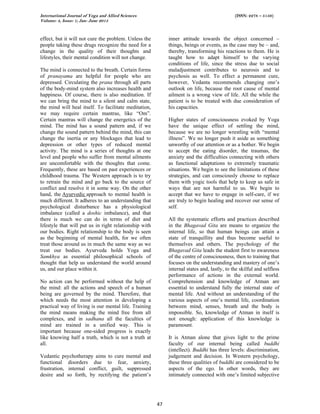 International Journal of Yoga and Allied Sciences (ISSN: 2278 – 5159)
Volume: 4, Issue: 1; Jan- June 2015
47
effect, but it will not cure the problem. Unless the
people taking these drugs recognize the need for a
change in the quality of their thoughts and
lifestyles, their mental condition will not change.
The mind is connected to the breath. Certain forms
of pranayama are helpful for people who are
depressed. Circulating the prana through all parts
of the body-mind system also increases health and
happiness. Of course, there is also meditation. If
we can bring the mind to a silent and calm state,
the mind will heal itself. To facilitate meditation,
we may require certain mantras, like “Om”.
Certain mantras will change the energetics of the
mind. The mind has a sound pattern and, if we
change the sound pattern behind the mind, this can
change the inertia or any blockages that lead to
depression or other types of reduced mental
activity. The mind is a series of thoughts at one
level and people who suffer from mental ailments
are uncomfortable with the thoughts that come.
Frequently, these are based on past experiences or
childhood trauma. The Western approach is to try
to retrain the mind and go back to the source of
conflict and resolve it in some way. On the other
hand, the Ayurvedic approach to mental health is
much different. It adheres to an understanding that
psychological disturbance has a physiological
imbalance (called a doshic imbalance), and that
there is much we can do in terms of diet and
lifestyle that will put us in right relationship with
our bodies. Right relationship to the body is seen
as the beginning of mental health, for we often
treat those around us in much the same way as we
treat our bodies. Ayurveda holds Yoga and
Samkhya as essential philosophical schools of
thought that help us understand the world around
us, and our place within it.
No action can be performed without the help of
the mind: all the actions and speech of a human
being are governed by the mind. Therefore, that
which needs the most attention in developing a
practical way of living is our mental life. Training
the mind means making the mind free from all
complexes, and in sadhana all the faculties of
mind are trained in a unified way. This is
important because one-sided progress is exactly
like knowing half a truth, which is not a truth at
all.
Vedantic psychotherapy aims to cure mental and
functional disorders due to fear, anxiety,
frustration, internal conflict, guilt, suppressed
desire and so forth, by rectifying the patient’s
inner attitude towards the object concerned –
things, beings or events, as the case may be – and,
thereby, transforming his reactions to them. He is
taught how to adapt himself to the varying
conditions of life, since the stress due to social
maladjustment contributes to neurosis and to
psychosis as well. To effect a permanent cure,
however, Vedanta recommends changing one’s
outlook on life, because the root cause of mental
ailment is a wrong view of life. All the while the
patient is to be treated with due consideration of
his capacities.
Higher states of consciousness evoked by Yoga
have the unique effect of settling the mind,
because we are no longer wrestling with “mental
illness”. We no longer push it aside as something
unworthy of our attention or as a bother. We begin
to accept the eating disorder, the traumas, the
anxiety and the difficulties connecting with others
as functional adaptations to extremely traumatic
situations. We begin to see the limitations of these
strategies, and can consciously choose to replace
them with yogic tools that help to keep us safe in
ways that are not harmful to us. We begin to
accept that we have to engage in self-care, if we
are truly to begin healing and recover our sense of
self.
All the systematic efforts and practices described
in the Bhagavad Gita are means to organize the
internal life, so that human beings can attain a
state of tranquillity and thus become useful to
themselves and others. The psychology of the
Bhagavad Gita leads the student first to awareness
of the centre of consciousness, then to training that
focuses on the understanding and mastery of one’s
internal states and, lastly, to the skilful and selfless
performance of actions in the external world.
Comprehension and knowledge of Atman are
essential to understand fully the internal state of
mental life. And without an understanding of the
various aspects of one’s mental life, coordination
between mind, senses, breath and the body is
impossible. So, knowledge of Atman in itself is
not enough: application of this knowledge is
paramount.
It is Atman alone that gives light to the prime
faculty of our internal being called buddhi
(intellect). Buddhi has three levels: discrimination,
judgement and decision. In Western psychology,
these three qualities of buddhi are considered to be
aspects of the ego. In other words, they are
intimately connected with one’s limited subjective
 