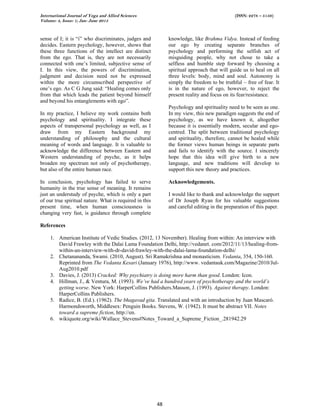 International Journal of Yoga and Allied Sciences (ISSN: 2278 – 5159)
Volume: 4, Issue: 1; Jan- June 2015
48
sense of I; it is “i” who discriminates, judges and
decides. Eastern psychology, however, shows that
these three functions of the intellect are distinct
from the ego. That is, they are not necessarily
connected with one’s limited, subjective sense of
I. In this view, the powers of discrimination,
judgment and decision need not be expressed
within the more circumscribed perspective of
one’s ego. As C G Jung said: “Healing comes only
from that which leads the patient beyond himself
and beyond his entanglements with ego”.
In my practice, I believe my work contains both
psychology and spirituality. I integrate these
aspects of transpersonal psychology as well, as I
draw from my Eastern background my
understanding of philosophy and the cultural
meaning of words and language. It is valuable to
acknowledge the difference between Eastern and
Western understanding of psyche, as it helps
broaden my spectrum not only of psychotherapy,
but also of the entire human race.
In conclusion, psychology has failed to serve
humanity in the true sense of meaning. It remains
just an understudy of psyche, which is only a part
of our true spiritual nature. What is required in this
present time, when human consciousness is
changing very fast, is guidance through complete
knowledge, like Brahma Vidya. Instead of feeding
our ego by creating separate branches of
psychology and performing the selfish act of
misguiding people, why not chose to take a
selfless and humble step forward by choosing a
spiritual approach that will guide us to heal on all
three levels: body, mind and soul. Autonomy is
simply the freedom to be truthful – free of fear. It
is in the nature of ego, however, to reject the
present reality and focus on its fear/resistance.
Psychology and spirituality need to be seen as one.
In my view, this new paradigm suggests the end of
psychology, as we have known it, altogether
because it is essentially modern, secular and ego-
centred. The split between traditional psychology
and spirituality, therefore, cannot be healed while
the former views human beings in separate parts
and fails to identify with the source. I sincerely
hope that this idea will give birth to a new
language, and new traditions will develop to
support this new theory and practices.
Acknowledgements.
I would like to thank and acknowledge the support
of Dr Joseph Ryan for his valuable suggestions
and careful editing in the preparation of this paper.
References
1. American Institute of Vedic Studies. (2012, 13 November). Healing from within: An interview with
David Frawley with the Dalai Lama Foundation Delhi, http://vedanet. com/2012/11/13/healing-from-
within-an-interview-with-dr-david-frawley-with-the-dalai-lama-foundation-delhi/
2. Chetanananda, Swami. (2010, August). Sri Ramakrishna and monasticism. Vedanta, 354, 150-160.
Reprinted from The Vedanta Kesari (January 1976), http://www. vedantauk.com/Magazine/2010/Jul-
Aug2010.pdf
3. Davies, J. (2013) Cracked: Why psychiatry is doing more harm than good. London: Icon.
4. Hillman, J., & Ventura, M. (1993). We’ve had a hundred years of psychotherapy and the world’s
getting worse. New York: HarperCollins Publishers.Masson, J. (1993). Against therapy. London:
HarperCollins Publishers.
5. Radice, B. (Ed.). (1962). The bhagavad gita. Translated and with an introduction by Juan Mascaró.
Harmondsworth, Middlesex: Penguin Books. Stevens, W. (1942). It must be abstract VII. Notes
toward a supreme fiction, http://en.
6. wikiquote.org/wiki/Wallace_Stevens#Notes_Toward_a_Supreme_Fiction_.281942.29
 