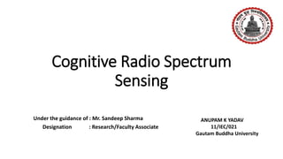 Cognitive Radio Spectrum
Sensing
Under the guidance of : Mr. Sandeep Sharma
Designation : Research/Faculty Associate
ANUPAM K YADAV
11/IEC/021
Gautam Buddha University
 