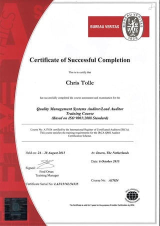 BUREAU VERITAS
Certificate of Successful Completion
This is to certify that
Chris Tolle
has successfully completed the course assessment and examination for the
Qu ality Manøg eme nt Sy stems Au ditor/Leød Au ditor
Trøíníng Course
(Bøsed on ISO 9001:2008 Standørd)
Course No. 417024 certified by the International Register of Certihcated Auditors (IRCA).
This course satisfies the training requirements for the IRCA QMS Auditor
Certification Scheme.
Held on: 24 - 28 August 2015 At: Doorn, The Netherlands
Date: 6 October 2015
Signed
Fred Ortan
Training Manager
Course No: A17024
ficate Serial No: LA2/1 5/NI-/5 43 3 5
The Certificate is valid for 3 years for the purpose of Auditor Gertification by IRCA
 