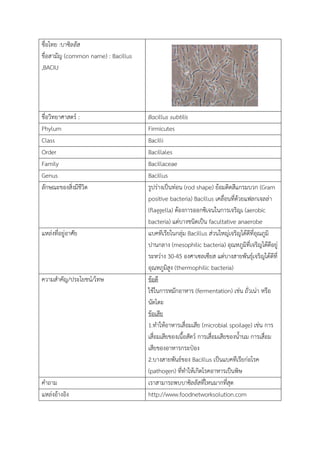 ชื่อไทย :บาซิลลัส
ขื่อสามัญ (common name) : Bacillus
,BACIU
ชื่อวิทยาศาสตร : Bacillus subtilis
Phylum Firmicutes
Class Bacilli
Order Bacillales
Family Bacillaceae
Genus Bacillus
ลักษณะของสิ่งมีชีวิต รูปรางเปนทอน (rod shape) ยอมติดสีแกรมบวก (Gram
positive bacteria) Bacillus เคลื่อนที่ดวยแฟลกเจลลา
(flaggella) ตองการออกซิเจนในการเจริญเ (aerobic
bacteria) แตบางชนิดเปน facultative anaerobe
แหลงที่อยูอาศัย แบคทีเรียในกลุม Bacillus สวนใหญเจริญไดดีที่อุณภูมิ
ปานกลาง (mesophilic bacteria) อุณหภูมิที่เจริญไดดีอยู
ระหวาง 30-45 องศาเซลเซียส แตบางสายพันธุเจริญไดดีที่
อุณหภูมิสูง (thermophilic bacteria)
ความสําคัญ/ประโยชน/โทษ ขอดี
ใชในการหมักอาหาร (fermentation) เชน ถั่วเนา หรือ
นัตโตะ
ขอเสีย
1.ทําใหอาหารเสื่อมเสีย (microbial spoilage) เชน การ
เสื่อมเสียของเนื้อสัตว การเสื่อมเสียของน้ํานม การเสื่อม
เสียของอาหารกระปอง
2.บางสายพันธของ Bacillus เปนแบคทีเรียกอโรค
(pathogen) ที่ทําใหเกิดโรคอาหารเปนพิษ
คําถาม เราสามารถพบบาซิลลัสที่ไหนมากที่สุด
แหลงอางอิง http://www.foodnetworksolution.com
 