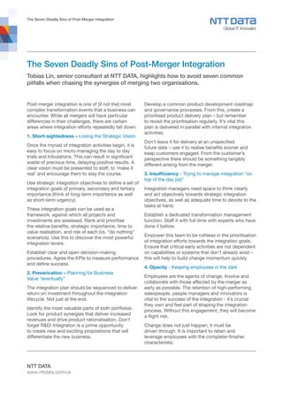 The Seven Deadly Sins of Post-Merger Integration
NTT DATA
www.nttdata.com/uk
The Seven Deadly Sins of Post-Merger Integration
Tobias Lin, senior consultant at NTT DATA, highlights how to avoid seven common
pitfalls when chasing the synergies of merging two organisations.
Post-merger integration is one of [if not the] most
complex transformation events that a business can
encounter. While all mergers will have particular
differences in their challenges, there are certain
areas where integration efforts repeatedly fall down.
1. Short-sightedness – Losing the Strategic Vision
Once the myriad of integration activities begin, it is
easy to focus on micro-managing the day to day
trials and tribulations. This can result in significant
waste of precious time, delaying positive results. A
clear vision must be presented to staff, to ‘make it
real’ and encourage them to stay the course.
Use strategic integration objectives to define a set of
integration goals of primary, secondary and tertiary
importance (think of long-term importance as well
as short-term urgency).
These integration goals can be used as a
framework, against which all projects and
investments are assessed. Rank and prioritise
the relative benefits, strategic importance, time to
value realisation, and risk of each (vs. “do nothing”
scenarios). Use this to discover the most powerful
integration levers.
Establish clear and open decision-making
procedures. Agree the KPIs to measure performance
and define success.
2. Prevarication – Planning for Business
Value “eventually”
The integration plan should be sequenced to deliver
return on investment throughout the integration
lifecycle. Not just at the end.
Identify the most valuable parts of both portfolios.
Look for product synergies that deliver increased
revenues and drive product rationalisation. Don’t
forget R&D! Integration is a prime opportunity
to create new and exciting propositions that will
differentiate the new business.
Develop a common product development roadmap
and governance processes. From this, create a
prioritised product delivery plan – but remember
to revisit the prioritisation regularly. It’s vital this
plan is delivered in parallel with internal integration
activities.
Don’t leave it for delivery at an unspecified
future date – use it to realise benefits sooner and
keep customers engaged. From the customer’s
perspective there should be something tangibly
different arising from the merger.
3. Insufficiency - Trying to manage integration “on
top of the day job”
Integration managers need space to think clearly
and act objectively towards strategic integration
objectives, as well as adequate time to devote to the
tasks at hand.
Establish a dedicated transformation management
function. Staff it with full-time with experts who have
done it before.
Empower this team to be ruthless in the prioritisation
of integration efforts towards the integration goals.
Ensure that critical early activities are not dependent
on capabilities or systems that don’t already exist –
this will help to build change momentum quickly.
4. Opacity - Keeping employees in the dark
Employees are the agents of change. Involve and
collaborate with those affected by the merger as
early as possible. The retention of high-performing
salespeople, people managers and innovators is
vital to the success of the integration - it’s crucial
they own and feel part of shaping the integration
process. Without this engagement, they will become
a flight risk.
Change does not just happen; it must be
driven through. It is important to retain and
leverage employees with the completer-finisher
characteristic.
 