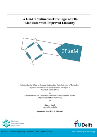 A Gm-C Continuous-Time Sigma-Delta 
Modulator with Improved Linearity 
CT ɇȴM 
Submitted to the Office of Graduate Studies of the Delft University of Technology 
In partial fulfilment of the requirements for the degree of 
MASTER OF SCIENCE 
in 
Faculty of Electrical Engineering, Mathematics and Computer Science 
(Department of Microelectronics) 
by 
Gaurav Singh 
born in Rewa, India 
Supervisor: Prof. K.A.A. Makinwa 
Electronic 
Instrumentation 
Laboratory 
Faculty of Electrical Engineering, Mathematics and Computer Science Delft University of Technology 
 