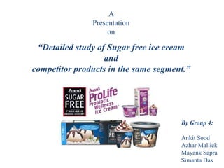 A
Presentation
on
“Detailed study of Sugar free ice cream
and
competitor products in the same segment.”
By Group 4:
Ankit Sood
Azhar Mallick
Mayank Sapra
Simanta Das
 