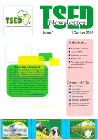 TSEDNewsletter
Issue 1 | October 2016
In this issue...
About TSED
Chairman's Foreword
Partner with us
Editor's note
Stories from the volunteers
around Zimbabwe
Upcoming programs
Chairman's Foreword
With new pressing challenges cropping out around
the world, the world is in need of problem solvers
more than ever. TSED is one organisation that has
joined the race of providing solutions that ensure
sustainable economic growth ofAfrican communities
by leveraging one of the most powerful tools which is
technology. TSED has been accelerating community
growth by ensuring that technology is reaching the
right hands in community. This ﬁrst issue of the
newsletter envisions what the organisation hopes to
achieveintheAfricancontinent.
BensonTereraiChigwende:benson@tsed.org.zw
Connect with Us
www.tsed.org.zw
+263 9 60675
Technology for Sustainable
Technology for Sustainable
Technology for Sustainable
Economic Development
Economic Development
Economic Development
@technoforafrica
 
