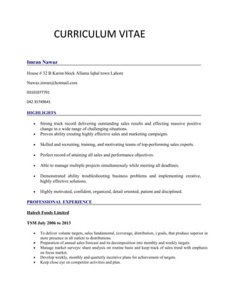 CURRICULUM VITAE
Imran Nawaz
House # 32 B Karim block Allama Iqbal town Lahore
Nawaz.imran@hotmail.com
03101077791
042 35749641
HIGHLIGHTS
• Strong track record delivering outstanding sales results and effecting massive positive
change in a wide range of challenging situations.
• Proven ability creating highly effective sales and marketing campaigns.
• Skilled and recruiting, training, and motivating teams of top-performing sales experts.
• Perfect record of attaining all sales and performance objectives.
• Able to manage multiple projects simultaneously while meeting all deadlines.
• Demonstrated ability troubleshooting business problems and implementing creative,
highly effective solutions.
• Highly motivated, confident, organized, detail oriented, patient and disciplined.
PROFESSIONAL EXPERIENCE
Haleeb Foods Limited
TSM July 2006 to 2013
• To deliver volume targets, sales fundamental, (coverage, distribution, ) goals, that produce superior in
store presence in all outlets to distributions.
• Preparation of annual sales forecast and its decomposition into monthly and weekly targets.
• Manage market surveys/ share analysis on routine basis and keep track of sales trend with emphasis
on focus market.
• Develop weekly, monthly and quarterly incentive plans for achievement of targets.
• Keep close eye on competitor activities and plan.
 
