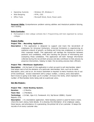 • Operating Systems : Windows XP, Windows-7.
• Web Designing : HTML, CSS.
• Office Tools : Microsoft Word, Excel, Power point.
Personal Skills: Comprehensive problem solving abilities and Analytical problem Solving,
Hard working
Extra Curricular:
• Participated in inter college contests like C Programming skill test organized by various
colleges
Project Profile:
Project Title : Recruiting Application.
Description : This application is designed to support and track the recruitment of
employees for Universal Containers. Universal Containers is experiencing an
explosive amount of growth, so finding and hiring new employees is crucial to
their corporate health. This application will manage the interaction between
positions and candidates, while also tracking the process of interviewing and
evaluating those candidates. This application will both manage information
collected during the recruitment process and also contribute to that process by
proactive intervention, helping to make the recruiting process more efficient.
Project Title : Warehouse Application.
Description : At the heart of this application is what we want to sell merchandise object
that keeps track of all the elements of a particular merchandise item, such as its name,
description, price, and so on. An invoice statement is required to move inventory into or out
of the warehouse. Invoice statement with a unique number, a status, and a description.
Each invoice is going to be made up of a number of invoice line items, which represent the
number of Merchandise items being sold at a particular price.
Dot Net Project:-
Project Title : Hotel Booking System.
Duration : 2 Months.
Team Size : 2 Members.
Technology : C#.Net, Ajax 4.5, Framework 4.0, Sql Server 2008r2, Crystal
Reports 13.0.
Description : It a standalone application. Hotel booking system is used for book a room,
check the room status, hotel details. It is showing the information of an employee salary,
there leaves, and attendance. It is generating the printed bill of an customer. It keeps the
records of an every customer also.
 