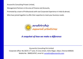 Arunarchis Consulting Private Limited, 
Management Partners in the area of Finance and Accounts, 
Promoted by a team of Professionals with vast Corporate Experience in India & abroad, 
Who have joined together to offer their expertise to meet your business needs. 
A snapshot of how we make a difference 
_________________________________________________________________________________________ 
Arunarchis Consulting Pvt Limited 
Corporate office: No 20/37, 5th Lane, IV cross street, Indira Nagar, Adyar, Chennai 600020. 
Mobile No : 9840214767, email id: sumathim@arunarchis.com 
 