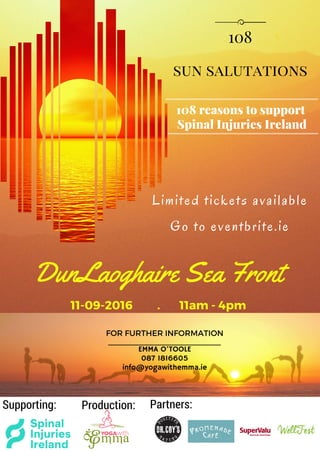 sun salutations
108
108 reasons to support
Spinal Injuries Ireland
Limited tickets available
Go to eventbrite.ie
FOR FURTHER INFORMATION
EMMA O'TOOLE
087 1816605
info@yogawithemma.ie
Supporting: Production: Partners:
DunLaoghaire Sea Front
11-09-2016 . 11am - 4pm
 