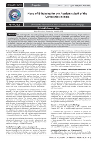 INDIAN JOURNAL OF APPLIED RESEARCH X 9
Volume : 4 | Issue : 2 | Feb 2014 | ISSN - 2249-555XRESEARCH PAPER Education
Need of E-Training for the Academic Staff of the
Universities in India
Dr Intakhab Alam Khan
King Abdulaziz University, Jeddah-KSA
KEYWORDS cyber society, electronic multi-media, e-training, educators, pedagogy
ABSTRACT We are living in the 21st century society which is truly known as digital and cyber society. People are found
using the electronic media for communication and information. Sometimes, it appears as if we are quite
handicapped in the absence of technology. Educational technology has been in active use for a long time especially in
most modern educational institutions of all the levels in India and abroad. The presence of sophisticated tools and innova-
tive pedagogy naturally force the educators, researchers, pedagogues and university teachers to equip them in the area of
technology in general and e-learning in particular in the current learning-teaching environment. Thus, the university teach-
ers are expected to utilize the multi-media, mobile learning etc in order to make the teaching process more interesting. In
this case, the teaching staff would need an electronic training to be used in the classrooms.
1. Conceptual Framework
Electronic learning (e-learning) has become an integral part
of modern educational system. In order to utilize e-learning
in an appropriate manner, e-training is inevitable for the con-
cerned university staff in general. E-training can operationally
be deﬁned as preparation and equipment of e- instructors so
that they are able to utilize and implement e-learning pro-
gram of education. It is basically a training scenario derived
from the electronic concepts: hardware and software either
online or ofﬂine. As e-training is carried out for effective im-
plementation of e-learning, all the components and dimen-
sions remain the same, and falls under the head of teacher’s
in-service education/continuous professional development.
In the university system of Indian education, the academic
staff is not usually trained for teaching therefore it remains
a far-fetched idea to expect a new incumbent to have been
equipped with electronic tools prior to his teaching exposure.
The situation becomes worse when the teaching staff doesn’t
adapt to the changing situation ad train himself. Rather he be-
comes passive, indifferent towards any such changes unless
forced to in order to get promoted to a higher designation.
The importance of electronic media can’t be ignored for many
reasons. It can play a critical role in equipping modern univer-
sity teachers with sophisticated and innovative learning tools.
However, it has been noticed that effective implementation of
e-learning is not possible without teacher’s attitude, readiness
and appropriate training. The present paper discusses the
importance of training in e-learning for teacher’s professional
development (in this context: e-training) as part of a peda-
gogic strategy for successful implementation of e-learning/e-
resource for effective teaching and better results. The major
aim of this paper is to raise and tackle some of the training
issues and components of in-service teacher-training for effec-
tive utilization of e-resource and achievement of educational
objectives. The study will equally beneﬁt the future teachers of
English in particular in a way that they will prepare themselves
in advance to face similar situation if the need arises.
The need and importance of e-training is as crucial as the
educational development in the present educational sce-
nario. It is felt that without proper training, the attainment of
educational target is next to impossible.
Need of e-training for teacher development
Teacher development as a professional has always been in
demand despite the fact that there is a section of practicing
teachers who often claim that pre-service training/education
of the future teachers are not always essential. There is no
denying the fact that a continuous professional development
is always better in order to minimize the chance of waste for
human resource-the teachers. At present, theoretical orienta-
tion of the practicing teachers is not enough as every day
there are dimensions of the teacher development, and e-
development of a teacher has perhaps become mandatory
for every modern, innovative and equipped teacher for the
most effectively achieved educational outcomes. In sum, the
teacher development should go along with the e-develop-
ment of the teacher as a professional-teacher.
Philosophy of Academic staff colleges as envisaged by the
UGC
The ASC’s main philosophy is to keep in mind that the teach-
er is a key to the whole educational system. Yet, the system
does not provide adequate opportunities for their profes-
sional development. It is, therefore, necessary to
develop inbuilt mechanisms to provide opportunities for
teachers within the framework of knowledge society. It is also
interesting to note that even though some institutions en-
courage the staff to g for teacher development, some staff
members don’t take enough interest for some known and
unknown reasons.
As per the perception of the UGC, a college/university
teacher learnt the ‘art’ of teaching on the job by emulating
outstanding models such as his/her own teachers or senior
colleagues. But, in the current competitive environment , it
is no longer adequate to expect a newly appointed teacher
to acquire the ‘art’ of teaching without self development
through ofﬁcial training/orientation.
Objectives of the Academic Staff Colleges
Some of the major the objectives of the Academic Staff
College (ASC) are to enable newly appointed Lecturers to:
a. understand the signiﬁcance of education in general, and
higher education in particular, in the global and Indian con-
texts;
b. acquire and improve art of teaching at the college/univer-
sity level to achieve goals of higher education;
c. keep abreast of the latest developments in their speciﬁc
subjects;
d. utilize opportunities for development of personality, ini-
tiative and creativity; and g. promote computer literacy as
well use of ICT in teaching and learning process.
Educational Technology and Orientation in IT
The UGC believes that new methods of teaching and edu-
cational technology along with developments in Information
 