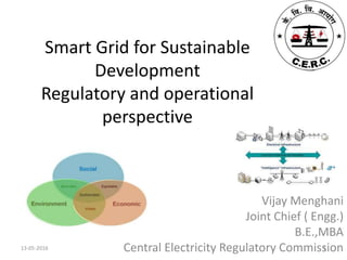 Smart Grid for Sustainable
Development
Regulatory and operational
perspective
Vijay Menghani
Joint Chief ( Engg.)
B.E.,MBA
Central Electricity Regulatory Commission13-05-2016 1
 