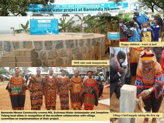 Bamenda Nkwen Community crowns MD, Guinness Water Ambassador and Josephine
Yelang local elites in recognition of the excellent collaboration with village
committee on implementation of their project
Happy children - water at last!
Village Chief happily taking the first sip
50M cube tank inauguration
 