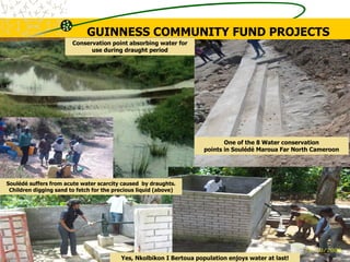 One of the 8 Water conservation
points in Soulédé Maroua Far North Cameroon
Conservation point absorbing water for
use during draught period
GUINNESS COMMUNITY FUND PROJECTS
Soulédé suffers from acute water scarcity caused by draughts.
Children digging sand to fetch for the precious liquid (above)
Yes, Nkolbikon I Bertoua population enjoys water at last!
 