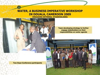 WATER, A BUSINESS IMPERATIVE WORKSHOP
IN DOUALA, CAMEROON 2009
ENGAGING EXTERNAL STAKEHOLDERS
Two Days-Conference participants
Team developing strategy to further
engage stakeholders on their
responsibilities on water agenda
 