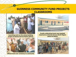 GUINNESS COMMUNITY FUND PROJECTS
CLASSROOMS
Launching work on the school building
project at Demsa Garoua North (above)
Purpils celebrating brand new/equiped
classrooms at Demsa Garoua North Region
(above & below)
Official hand over ceremony to community
 