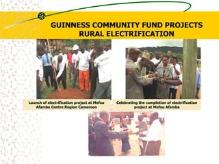 GUINNESS COMMUNITY FUND PROJECTS
RURAL ELECTRIFICATION
Celebrating the completion of electrification
project at Mefou Afamba
Launch of electrification project at Mefou
Afamba Centre Region Cameroon
 