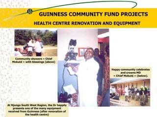 HEALTH CENTRE RENOVATION AND EQUIPMENT
At Njungo South West Region, the Dr happily
presents one of the many equipment
received from Guinness (after renovation of
the health centre)
Happy community celebrates
and crowns MD
« Chief Mokuté » (below).
Community showers « Chief
Mokuté » with blessings (above)
GUINNESS COMMUNITY FUND PROJECTS
 