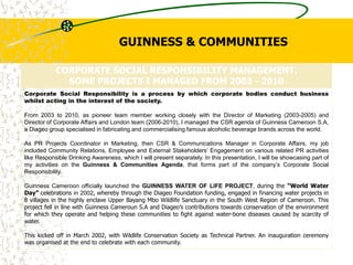 CORPORATE SOCIAL RESPONSIBILITY MANAGEMENT.
SOME PROJECTS I MANAGED FROM 2003 - 2010
Corporate Social Responsibility is a process by which corporate bodies conduct business
whilst acting in the interest of the society.
From 2003 to 2010, as pioneer team member working closely with the Director of Marketing (2003-2005) and
Director of Corporate Affairs and London team (2006-2010), I managed the CSR agenda of Guinness Cameroon S.A,
a Diageo group specialised in fabricating and commercialising famous alcoholic beverage brands across the world.
As PR Projects Coordinator in Marketing, then CSR & Communications Manager in Corporate Affairs, my job
included Community Relations, Employee and External Stakeholders’ Engagement on various related PR activities
like Responsible Drinking Awareness, which I will present separately. In this presentation, I will be showcasing part of
my activities on the Guinness & Communities Agenda, that forms part of the company’s Corporate Social
Responsibility.
Guinness Cameroon officially launched the GUINNESS WATER OF LIFE PROJECT, during the “World Water
Day” celebrations in 2002, whereby through the Diageo Foundation funding, engaged in financing water projects in
8 villages in the highly enclave Upper Bayang Mbo Wildlife Sanctuary in the South West Region of Cameroon. This
project fell in line with Guinness Cameroun S.A and Diageo’s contributions towards conservation of the environment
for which they operate and helping these communities to fight against water-bone diseases caused by scarcity of
water.
This kicked off in March 2002, with Wildlife Conservation Society as Technical Partner. An inauguration ceremony
was organised at the end to celebrate with each community.
GUINNESS & COMMUNITIES
 