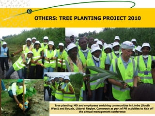 Tree planting: MD and employees enriching communities in Limbe (South
West) and Douala, Littoral Region, Cameroon as part of PR activities to kick off
the annual management conference
OTHERS: TREE PLANTING PROJECT 2010
 