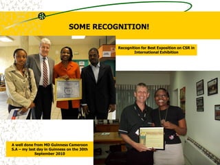 Recognition for Best Exposition on CSR in
International Exhibition
A well done from MD Guinness Cameroon
S.A – my last day in Guinness on the 30th
September 2010
SOME RECOGNITION!
 