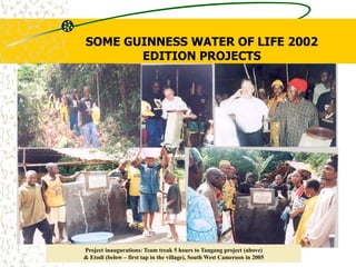 SOME GUINNESS WATER OF LIFE 2002
EDITION PROJECTS
Project inaugurations: Team treak 5 hours to Tangang project (above)
& Etodi (below – first tap in the village), South West Cameroon in 2005
 