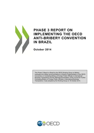 PHASE 3 REPORT ON
IMPLEMENTING THE OECD
ANTI-BRIBERY CONVENTION
IN BRAZIL
October 2014
This Phase 3 Report on Brazil by the OECD Working Group on Bribery
evaluates and makes recommendations on Brazil’s implementation of the OECD
Convention on Combating Bribery of Foreign Public Officials in International
Business Transactions and the 2009 Recommendation of the Council for Further
Combating Bribery of Foreign Public Officials in International Business
Transactions. It was adopted by the Working Group on 16 October 2014.
 