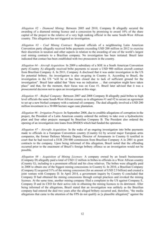 12
Allegation #2 - Diamond Mining: Between 2005 and 2010, Company B allegedly secured the
awarding of a diamond mining licence and a concession by promising to award 10% of the share
capital of the project to the relative of a very high ranking official in the same South-West African
country. This allegation has not triggered an investigation.
Allegation #3 - Coal Mining Contract: Regional officials of a neighbouring Latin American
Convention party allegedly received bribe payments exceeding USD 200 million in 2012 to exercise
their discretion in taxation and other aspects in relation to the awarding of one of the world’s largest
coal mining contracts to a Brazilian company. No investigation has been initiated. Brazil later
indicated that contact has been established with two prosecutors in the country.
Allegation #4 - Aircraft Acquisition: In 2009 a subsidiary of a SOE in a South American Convention
party (Country A) allegedly received bribe payments to secure a USD 900 million aircraft contract
from Brazilian Company A. In 2011, Company A disclosed that it was under investigation in the US
for potential bribery. An investigation is also on-going in Country A. According to Brazil, the
investigation in the US “will be or has been closed due to lack of sufficient ground for the
investigation”. Brazil later added that “there was no indication … that corruption might have taken
place” and that, for the moment, their focus was on Case #1. Brazil later advised that it was a
prosecutorial decision not to open an investigation at this stage.
Allegation #5 - Biofuel Company: Between 2007 and 2008 Company B allegedly paid bribes to high
level officials the same South-West African country as in allegations #1 and #2 to secure an agreement
to set up a new biofuel company with a national oil company. The deal allegedly involved a USD 200
million investment in a 30 000 hectare sugar cane plantation.
Allegation #6 - Irrigation Projects: In September 2008, due to credible allegations of corruption in the
project, the President of a Latin American country ordered the military to take over a hydroelectric
plant and four other projects managed by Brazilian Company B. The President also ordered the
opening of an investigation into loans from BNDES which had funded the operation.
Allegation #7 - Aircrafts Acquisition: In the wake of an ongoing investigation into bribe payments
made to officials in a European Convention country (Country G) by several major European arms
companies, the former Defence Ministry Deputy Director of Armaments in Country G testified in
court that he had received a EUR 250 000 commission from Brazilian Company A in 2001 to grant
contracts to the company. Upon being informed of this allegation, Brazil noted that the offending
occurred prior to the enactment of Brazil’s foreign bribery offence so an investigation would not be
possible.
Allegation #8 - Acquisition of Mining Licenses: A company owned by an Israeli businessman
(Company D) allegedly paid a total of USD 12 million in bribes to officials in a West African country
(Country G), including to a prominent official and his close relatives. The bribes were allegedly paid
in 2008 to obtain one of the biggest mining concessions in Country G. In 2010, a Brazilian Company
(Company E) acquired 51% of the mining concession (for an amount of USD 2.5 billion) and created a
joint venture with Company D. In April 2014, a government inquiry by Country G concluded that
Company D had obtained the mining concessions through corrupt practices and revoked the mining
licenses. At the same time, another mining company filed a complaint in the US against Company E,
Company D and its CEO for their active role in obtaining the mining licences to its detriment. After
being informed of the allegations, Brazil stated that an investigation was unlikely as the Brazilian
company had entered the deal two years after the alleged bribery occurred and, therefore, “the media
allegations that came to the attention of the FPS do not qualify as [a plausible allegation]” against the
 