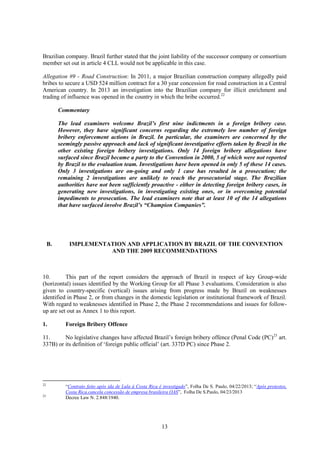 13
Brazilian company. Brazil further stated that the joint liability of the successor company or consortium
member set out in article 4 CLL would not be applicable in this case.
Allegation #9 - Road Construction: In 2011, a major Brazilian construction company allegedly paid
bribes to secure a USD 524 million contract for a 30 year concession for road construction in a Central
American country. In 2013 an investigation into the Brazilian company for illicit enrichment and
trading of influence was opened in the country in which the bribe occurred.22
Commentary
The lead examiners welcome Brazil’s first nine indictments in a foreign bribery case.
However, they have significant concerns regarding the extremely low number of foreign
bribery enforcement actions in Brazil. In particular, the examiners are concerned by the
seemingly passive approach and lack of significant investigative efforts taken by Brazil in the
other existing foreign bribery investigations. Only 14 foreign bribery allegations have
surfaced since Brazil became a party to the Convention in 2000, 5 of which were not reported
by Brazil to the evaluation team. Investigations have been opened in only 5 of these 14 cases.
Only 3 investigations are on-going and only 1 case has resulted in a prosecution; the
remaining 2 investigations are unlikely to reach the prosecutorial stage. The Brazilian
authorities have not been sufficiently proactive - either in detecting foreign bribery cases, in
generating new investigations, in investigating existing ones, or in overcoming potential
impediments to prosecution. The lead examiners note that at least 10 of the 14 allegations
that have surfaced involve Brazil’s “Champion Companies”.
B. IMPLEMENTATION AND APPLICATION BY BRAZIL OF THE CONVENTION
AND THE 2009 RECOMMENDATIONS
10. This part of the report considers the approach of Brazil in respect of key Group-wide
(horizontal) issues identified by the Working Group for all Phase 3 evaluations. Consideration is also
given to country-specific (vertical) issues arising from progress made by Brazil on weaknesses
identified in Phase 2, or from changes in the domestic legislation or institutional framework of Brazil.
With regard to weaknesses identified in Phase 2, the Phase 2 recommendations and issues for follow-
up are set out as Annex 1 to this report.
1. Foreign Bribery Offence
11. No legislative changes have affected Brazil’s foreign bribery offence (Penal Code (PC)23
art.
337B) or its definition of ‘foreign public official’ (art. 337D PC) since Phase 2.
22
“Contrato feito após ida de Lula à Costa Rica é investigado”, Folha De S. Paulo, 04/22/2013; “Após protestos,
Costa Rica.cancela concessão de empresa brasileira OAS”, Folha De S.Paulo, 04/23/2013
23
Decree Law N. 2.848/1940.
 
