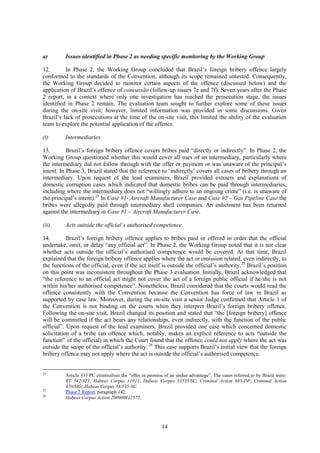 14
a) Issues identified in Phase 2 as needing specific monitoring by the Working Group
12. In Phase 2, the Working Group concluded that Brazil’s foreign bribery offence largely
conformed to the standards of the Convention, although its scope remained untested. Consequently,
the Working Group decided to monitor certain aspects of the offence (discussed below) and the
application of Brazil’s offence of concussão (follow-up issues 7e and 7f). Seven years after the Phase
2 report, in a context where only one investigation has reached the prosecution stage, the issues
identified in Phase 2 remain. The evaluation team sought to further explore some of these issues
during the on-site visit; however, limited information was provided in some discussions. Given
Brazil’s lack of prosecutions at the time of the on-site visit, this limited the ability of the evaluation
team to explore the potential application of the offence.
(i) Intermediaries
13. Brazil’s foreign bribery offence covers bribes paid “directly or indirectly”. In Phase 2, the
Working Group questioned whether this would cover all uses of an intermediary, particularly where
the intermediary did not follow through with the offer or payment or was unaware of the principal’s
intent. In Phase 3, Brazil stated that the reference to ‘indirectly’ covers all cases of bribery through an
intermediary. Upon request of the lead examiners, Brazil provided extracts and explanations of
domestic corruption cases which indicated that domestic bribes can be paid through intermediaries,
including where the intermediary does not “willingly adhere to an ongoing crime” (i.e. is unaware of
the principal’s intent).24
In Case #1- Aircraft Manufacturer Case and Case #2 – Gas Pipeline Case the
bribes were allegedly paid through intermediary shell companies. An indictment has been returned
against the intermediary in Case #1 – Aircraft Manufacturer Case.
(ii) Acts outside the official’s authorised competence
14. Brazil’s foreign bribery offence applies to bribes paid or offered in order that the official
undertake, omit, or delay “any official act”. In Phase 2, the Working Group noted that it is not clear
whether acts outside the official’s authorised competence would be covered. At that time, Brazil
explained that the foreign bribery offence applies where the act or omission related, even indirectly, to
the functions of the official, even if the act itself is outside the official’s authority.25
Brazil’s position
on this point was inconsistent throughout the Phase 3 evaluation. Initially, Brazil acknowledged that
“the reference to an official act might not cover the act of a foreign public official if he/she is not
within his/her authorised competence”. Nonetheless, Brazil considered that the courts would read the
offence consistently with the Convention because the Convention has force of law in Brazil as
supported by case law. Moreover, during the on-site visit a senior Judge confirmed that Article 1 of
the Convention is not binding on the courts when they interpret Brazil’s foreign bribery offence.
Following the on-site visit, Brazil changed its position and stated that “the [foreign bribery] offence
will be committed if the act bears any relationships, even indirectly, with the function of the public
official”. Upon request of the lead examiners, Brazil provided one case which concerned domestic
solicitation of a bribe (an offence which, notably, makes an explicit reference to acts “outside the
function” of the official) in which the Court found that the offence could not apply where the act was
outside the scope of the official’s authority. 26
This case supports Brazil’s initial view that the foreign
bribery offence may not apply where the act is outside the official’s authorised competence.
24
Article 333 PC criminalises the “offer or promise of an undue advantage”. The cases referred to by Brazil were:
RT 542/323; Habeas Corpus 11011; Habeas Corpus 33535/SC; Criminal Action 685-DF; Criminal Action
470/MG; Habeas Corpus 33,535-SC.
25
Phase 2 Report, paragraph 142.
26
Habeas Corpus Action 200900812577.
 