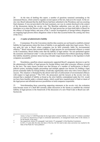 17
20. At the time of drafting this report, a number of questions remained outstanding as the
announced Decree, which aimed to regulate several aspects of the law, had yet to be issued. At the on-
site visit, Brazil indicated that the draft Decree had been submitted to the Presidency and was awaiting
final clearance. It was not provided to the lead examiners, nor was its content disclosed in the context
of the discussions during the on-site visit. The Brazilian authorities were not able to provide a
timeframe as to when the Decree will be signed. No legal person has yet been held liable in Brazil for
the offence of foreign bribery and none of the 3 current investigations of foreign bribery allegations
are targeting legal persons (these allegations relate to facts that occurred before the coming into force
of the CLL).
a) A regime of administrative liability
21. Commentary 20 on the Convention clarifies that countries are not bound to establish criminal
liability for legal persons where this form of liability is not applicable under their legal system. This is
not quite the case in Brazil where companies can be held criminally liable for environmental
offences.32
Brazil stresses that criminal liability of legal persons for environmental offences is rooted
in the Constitution. Brazil further notes that the liability of legal entities “for acts performed against
the economic and financial order” is also provided in the Constitution but without specifying whether
this liability should be criminal, hence leaving a broader range of possibilities to the legislator to hold
companies accountable.33
22. Nonetheless, panellists almost unanimously supported Brazil’s pragmatic decision to opt for
the administrative liability of legal persons for foreign bribery (and other economic offences covered
by the law). The main reason invoked was that because of a number of inefficiencies in Brazil’s
judicial system, including lengthy proceedings and multiple appeals (see Section 5f), holding a legal
person criminally liable for foreign bribery would take significantly more time with a lower chance of
success. This situation is illustrated by the almost total lack of enforcement of environmental offences
with respect to legal persons.34
The CGU, the prosecutors and the lawyers at the on-site visit also
stressed that a standard of liability as broad as the strict liability contemplated under the CLL would
not have been feasible under a criminal statute, which would have required proof of fault or intent of
the legal person and afforded narrower possibilities to hold companies responsible.
23. Notwithstanding these concurring supporting statements at the on-site visit, the evaluation
team became aware of a draft Bill currently under discussion in the Senate to establish the criminal
liability of legal persons in the framework of the discussion of a new Penal Code in Brazil (see sub-
Section d)).
32
Article 3 of law N. 9.605/98 provides for the legal entity's criminal liability, in the event of “violation committed
as a result of a decision by its legal or contractual representative, its management board, either in the interest, or
for the benefit, of the entity."
33
See respectively Article 225, paragraph 3 and Article 173, paragraph 5 of the Brazilian Constitution.
34
In 2013, 15 years after the entry into force of the law, the first (and to date only) conviction was reached in the
State of Sao Paulo for “noise pollution”.
 
