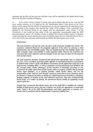 22
guarantee that the Bill will pass into law and that it may still be amended by the Senate before being
sent to the Brazilian Chamber of Deputies.
41. In its current version, extracts of which were sent by Brazil after the on-site visit, the Bill
raises serious concerns as it is based on the old ‘identification theory’ (also known as the Tesco
theory) which implies that the liability of legal persons can only be triggered by the individuals in the
highest position in the company who represent the “mind” of the company. It has consistently been
deemed by the Working Group to not comply with the requirements under Article 2 of the
Convention. It also would not take either of the two approaches recommended under the 2009
Recommendation, Annex I, B. Another concern is whether this criminal liability regime, if adopted,
would supersede the current administrative and civil liability under the CLL. Panellists did not have a
clear view on this issue and some mentioned the possibility that both regimes may coexist.
Commentary
The lead examiners welcome the entry into force of the Corporate Liability Law (CLL). The
examiners commend Brazil for the pragmatic approach it has taken by choosing a strict
administrative and civil liability regime. They are hopeful that this strict liability regime will
offer a broader range of possibilities to hold companies liable. However the examiners are
concerned that some vagueness and uncertainties in the law may not allow for the expected
level of enforcement.
The lead examiners therefore recommend that Brazil takes appropriate steps to clarify that
the CLL covers: (i) bribery of foreign public officials in international business transactions,
as defined under Article 1 of the Anti-Bribery Convention; (ii) the application of the law to all
legal persons, including SOEs, as well as companies receiving financing from BNDES; (iii)
the coverage under “undue advantage” of any incentive or advantage, pecuniary or not,
received by the public agent from private agents, either to perform activities that go beyond
his/her legal attributes, or to perform activities within his/her duties; and (iv) the
interpretation of the “interest” and “benefit” criteria to ensure that it covers situations where,
for instance, a legal person bribes on behalf of a related legal person (including a subsidiary,
holding company, or member of the same industrial structure). They also recommend that
Brazil issues, as a matter of priority, the announced Decree aiming at regulating several
aspects of the law.
Finally, they recommend that Brazil ensure that if the draft Bill to establish the criminal
liability of legal persons passes into law, it follows one of the two approaches recommended
under Annex I B) of the 2009 Recommendation and either supersedes or operates in a
manner that is consistent with the administrative Corporate Liability Law.
 