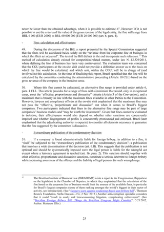 25
never be lower than the obtained advantage, when it is possible to estimate it”. However, if it is not
possible to use the criteria of the value of the gross revenue of the legal entity, the fine will range from
BRL 6 000 (EUR 2000) to BRL 60 000 000 (EUR 20 000 000) (art. 6, para. 4).
- Fine: calculation and effectiveness
49. During the discussion of the Bill, a report presented by the Special Commission suggested
that the fines will be calculated based solely on the “revenue from the corporate line of business in
which the illicit act occurred”. The text of the Bill did not in the end incorporate such reference.52
This
method of calculation already existed for competition-related matters, under law N. 12.529/2011,
where defining the line of business has been very controversial. The evaluation team was concerned
that the CGU participants at the on-site visit could not provide a definitive answer as to the basis on
which the fine would be calculated, and which unit, within the CGU, will be in charge of (and
involved in) this calculation. At the time of finalising this report, Brazil specified that the fine will be
calculated by the committee conducting the administrative proceeding (Article 10 CLL) based on the
gross revenue of the company in the broadest sense.
50. Where this fine cannot be calculated, an alternative fine range is provided under article 6,
para. 4 CLL. This article provides for a range of fines with a minimum that would, only in exceptional
cases, meet the “effective, proportionate and dissuasive” criteria (Article 3 of the Convention), and a
maximum that is broadly in line with the maximum fines available in other Parties to the Convention.
However, lawyers and compliance officers at the on-site visit emphasised that the maximum fine may
not pass the “effective, proportionate and dissuasive” test when it comes to Brazil’s biggest
companies. Two participants indicated that fines in the alternative fine range may be part of large
companies’ business models and “may be worth the investment”. Given that fines cannot be evaluated
in isolation, their effectiveness would also depend on whether other sanctions are concurrently
imposed and whether disgorgement of profits is concurrently pronounced and enforced. Brazil later
emphasised that the adjudicating authority is expected to consider all elements necessary to guarantee
that the fine suggested by the committee is dissuasive.
- Extraordinary publication of the condemnatory decision
51. If a company is found administratively liable for foreign bribery, in addition to a fine, it
“shall” be subjected to the “extraordinary publication of the condemnatory decision”; a publication
that involves a wide dissemination of the decision (art. 6.II). This suggests that the publication is not
optional and should be systematically imposed were the legal person is liable for the wrongful act
except where a leniency agreement is reached (art. 16, para. 2). This sanction should, together with
other effective, proportionate and dissuasive sanctions, constitute a serious deterrent to foreign bribery
while increasing awareness of the offence and the liability of legal persons for such wrongdoings.
52
The Brazilian Institute of Business Law (IBRADEMP) wrote a report to the Congressman, Rapporteur
on the legislation in the Chamber of Deputies, in which they emphasised that the calculation of the
fine based on the corporate line of business would limit the amount of the available fines, in particular
for Brazil’s largest companies (some of them ranking amongst the world’s biggest in their sector of
activity, see Introduction). (See “Lawyers warn against weakening Brazil anti-bribery bill”, Thomson
Reuters Foundation, Stella Dawson - Fri, 2 Nov 2012.) Another anti-corruption specialist considers
that it could “result in costly and time-consuming litigation, complicating enforcement”. (See
“Brazilian Foreign Bribery Bill: Things the Brazilian Congress Might Consider”, 5.25.2012,
Author: Matteson Ellis.)
 