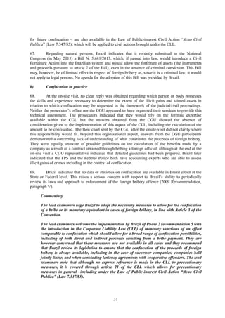 31
for future confiscation – are also available in the Law of Public-interest Civil Action “Acao Civil
Publica” (Law 7.347/85), which will be applied to civil actions brought under the CLL.
67. Regarding natural persons, Brazil indicates that it recently submitted to the National
Congress (in May 2013) a Bill N. 5,681/2013, which, if passed into law, would introduce a Civil
Forfeiture Action into the Brazilian system and would allow the forfeiture of assets (the instruments
and proceeds pursuant to article 2 of the Bill), even in the absence of criminal conviction. This Bill
may, however, be of limited effect in respect of foreign bribery as, since it is a criminal law, it would
not apply to legal persons. No agenda for the adoption of this Bill was provided by Brazil.
b) Confiscation in practice
68. At the on-site visit, no clear reply was obtained regarding which person or body possesses
the skills and experience necessary to determine the extent of the illicit gains and tainted assets in
relation to which confiscation may be requested in the framework of the judicial/civil proceedings.
Neither the prosecutor’s office nor the CGU appeared to have organised their services to provide this
technical assessment. The prosecutors indicated that they would rely on the forensic expertise
available within the CGU but the answers obtained from the CGU showed the absence of
consideration given to the implementation of this aspect of the CLL, including the calculation of the
amount to be confiscated. The flow chart sent by the CGU after the onsite-visit did not clarify where
this responsibility would fit. Beyond this organisational aspect, answers from the CGU participants
demonstrated a concerning lack of understanding of what constitutes the proceeds of foreign bribery.
They were equally unaware of possible guidelines on the calculation of the benefits made by a
company as a result of a contract obtained through bribing a foreign official, although at the end of the
on-site visit a CGU representative indicated that detailed guidelines had been prepared. Brazil later
indicated that the FPS and the Federal Police both have accounting experts who are able to assess
illicit gains of crimes including in the context of confiscation.
69. Brazil indicated that no data or statistics on confiscation are available in Brazil either at the
State or Federal level. This raises a serious concern with respect to Brazil’s ability to periodically
review its laws and approach to enforcement of the foreign bribery offence (2009 Recommendation,
paragraph V).
Commentary
The lead examiners urge Brazil to adopt the necessary measures to allow for the confiscation
of a bribe or its monetary equivalent in cases of foreign bribery, in line with Article 3 of the
Convention.
The lead examiners welcome the implementation by Brazil of Phase 2 recommendation 5 with
the introduction in the Corporate Liability Law (CLL) of monetary sanctions of an effect
comparable to confiscation which should allow for a broad range of confiscation possibilities,
including of both direct and indirect proceeds resulting from a bribe payment. They are
however concerned that these measures are not available in all cases and they recommend
that Brazil review its legislation to ensure that the confiscation of the proceeds of foreign
bribery is always available, including in the case of successor companies, companies held
jointly liable, and when concluding leniency agreements with cooperative offenders. The lead
examiners note that although no express reference is made in the CLL to precautionary
measures, it is covered through article 21 of the CLL which allows for precautionary
measures in general –including under the Law of Public-interest Civil Action “Acao Civil
Publica” (Law 7.347/85).
 