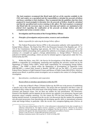 32
The lead examiners recommend that Brazil make full use of the expertise available in the
CGU and confers on a specialised unit the responsibility to calculate the proceeds of bribery
and hence contribute to their forfeiture. They recommend that the guidelines that have been
prepared be issued promptly to determine how the proceeds of bribery should be calculated
and that the specialised unit receives training to this effect. The lead examiners recommend
that Brazil take the necessary steps to ensure that data and statistics are maintained at the
federal level regarding the confiscation of the proceeds of foreign bribery and other
corruption and serious economic crimes.
5. Investigation and Prosecution of the Foreign Bribery Offence
a) Principles of investigation and prosecution, resources and coordination
(i) Bodies responsible for enforcing the foreign bribery offence
70. The Federal Prosecution Service (FPS) is the prosecution authority with responsibility for
foreign bribery offences. The Head of the FPS is the Prosecutor General of the Republic (art. 127 to
130 of the Constitution). Regarding legal persons, the CGU has exclusive jurisdiction57
over the
administrative liability proceedings and is granted the authority to investigate, process and rule on the
existence of a wrongful act against a foreign administration, i.e. foreign bribery.58
However, the
judicial/civil liability proceedings, which can also be initiated against a legal person under the CLL,
will be led by the FPS.
71. Within the Police, since 2011, the Service for Investigations of the Misuse of Public Funds
(SRDP) is responsible for coordinating, monitoring and regulating the activities carried out by the
Department of Federal Police (DPF), which holds responsibility for investigating foreign bribery
offences.59
The SDRP is placed within the Department of Investigations of Organized Crime
(DICOR/DPF), a central body located in Brasilia. DICOR will use the DPF’s 15 newly-created
Federal Police Stations to Fight Financial Crimes and Misuse of Public Funds (DELEFINs), which are
spread across Brazil, to perform certain investigative acts as needed in the context of a foreign bribery
investigation.
(ii) Specialisation, coordination and cooperation
- Recent efforts to introduce specialisation within the FPS
72. At the time of Brazil’s Phase 2 Written Follow-up, the FPS was in the process of establishing
a specific unit to deal with international bribery. The project did not materialise and there is thus no
specialised office within the FPS which deals with foreign bribery specifically or more generally with
economic and financial crimes. Nor are there any models for case prioritisation. The Prosecutor-
General of the Republic and his deputies do not exercise any authority over prosecutors, because each
prosecutor enjoys complete autonomy. For this reason the FPS has been described in Phase 2 as
lacking internal structure. It emerged from the on-site visit discussions that the random file assignment
rule prevented prosecutors from specialising and developing specific skills in international economic
crime and foreign bribery in particular. After the on-site visit, corruption-fighting units (Núcleos de
57
One of the most striking features of the CLL is that enforcement is decentralized for the other wrongful acts. It
authorizes enforcement by “the highest executive, legislative, or judicial authority” affected by the conduct
(article 8) and this enforcement authority may be delegated. This has given rise to a number of criticisms in
particular with regard to the risks of inconsistency in enforcement and conflicts of interest.
58
Articles 17 and 18 of law N. 10.683/2003 and articles 8 and 9 CLL
59
Brazilian Constitution (article 144(1)) and law N. 10.683 of 28 May 2003
 