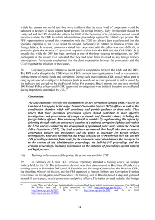 34
which has proven successful and they were confident that the same level of cooperation could be
achieved in respect of cases against legal persons for foreign bribery. Early involvement should be
reciprocal and the FPS should also inform the CGU of the beginning of investigations against natural
persons to allow the CGU to initiate administrative proceedings against the related legal person. The
FPS representatives stressed that cooperation with the CGU has always been excellent and that the
specialist expertise of the CGU would be utilised, particularly in relation to financial crimes like
foreign bribery. In contrast, prosecutors stated that cooperation with the police was more difficult, in
particular given the absence of specialised expertise within both the DPF and the DELEFINs. It is
notable that while the DPF has been involved in one of the three ongoing investigations, the DPF
participants at the on-site visit indicated that they had never been involved in any foreign bribery
investigations. Participants emphasised that the close cooperation between the prosecutors and the
CGU triggered the initiation of these cases.
78. Conversely, Brazil referred to recent positive cooperation between the CGU and the DPF.
The DPF works alongside the CGU when the CGU conducts investigations into fraud in procurement,
embezzlement of public funds and corruption. During such investigations, CGU usually takes part in
carrying out special investigative techniques (such as search and seizure) pursuant to orders issued by
the judiciary and carried out by the Federal Police. For example, Brazil reports that one case involved
100 Federal Police officers and 8 CGU agents and investigations were initiated based on data collected
during inspections undertaken by CGU.60
Commentary
The lead examiners welcome the establishment of new corruption-fighting units (Núcleos de
Combate à Corrupção) in the major Federal Prosecution Service (FPS) offices, as well as the
coordination chamber which will coordinate and provide guidance to these units. They
believe that these specialised prosecution offices should contribute to more effective
investigations and prosecutions of complex economic and financial crimes, including the
foreign bribery offence. They encourage Brazil to consider (i) supplementing this reform by
following through with the announced creation of a national corruption-fighting unit within
the FPS; and (ii) considering the development of specialised police units within the Federal
Police Department (DPF). The lead examiners recommend that Brazil take steps to ensure
cooperation between the prosecutors and the police as necessary for foreign bribery
investigations. They also recommend that Brazil conclude an MOU between the CGU and the
FPS providing a detailed framework for the enhanced cooperation between the two agencies
in the context of the administrative proceedings, the judicial/civil proceedings and the
criminal proceedings, including information on the initiation of proceedings against natural
and legal persons.
(iii) Training and resources of the police, the prosecutors and the CGU
79. In February 2013, four CGU officials reportedly attended a training course on foreign
bribery held by the US. The information obtained was then disseminated to Brazilian officials via a
training course in November 2013; the US Securities and Exchange Commission, the Brazilian CGU,
the Brazilian Ministry of Justice, and the FPS organised a Foreign Bribery and Corruption Training
Conference for Investigators and Prosecutors. The training, held in Brasilia, lasted 4 days and gathered
around 60 participants, mostly prosecutors and police officers. The topics covered included the foreign
60
In the "Teto de Vidro" case, the individuals investigated had forged public procurement processes. The CGU and
the Police have led 15 joint operations in 2013 http://www.cgu.gov.br/2013, 25 in 2012
http://www.cgu.gov.br/2012, 24 in 2011 http://www.cgu.gov.br/2011 and 24 in 2010
http://www.cgu.gov.br/2010.
 