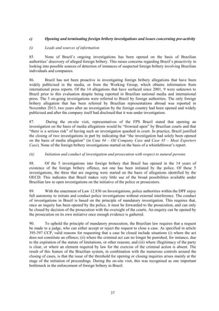37
c) Opening and terminating foreign bribery investigations and issues concerning pro-activity
(i) Leads and sources of information
85. None of Brazil’s ongoing investigations has been opened on the basis of Brazilian
authorities’ discovery of alleged foreign bribery. This raises concerns regarding Brazil’s proactivity in
looking into possible sources of detection of instances of suspected foreign bribery involving Brazilian
individuals and companies.
86. Brazil has not been proactive in investigating foreign bribery allegations that have been
widely publicised in the media, or from the Working Group, which obtains information from
international press reports. Of the 14 allegations that have surfaced since 2001, 9 were unknown to
Brazil prior to this evaluation despite being reported in Brazilian national media and international
press. The 3 on-going investigations were referred to Brazil by foreign authorities. The only foreign
bribery allegation that has been referred by Brazilian representations abroad was reported in
November 2013, two years after an investigation by the foreign country had been opened and widely
publicised and after the company itself had disclosed that it was under investigation.
87. During the on-site visit, representatives of the FPS Brazil stated that opening an
investigation on the basis of media allegations would be “frowned upon” by Brazilian courts and that
“there is a serious risk” of having such an investigation quashed in court. In practice, Brazil justified
the closing of two investigations in part by indicating that “the investigation had solely been opened
on the basis of media allegation” (in Case #4 – Oil Company Case and Case #5 – Meat Exporters
Case). None of the foreign bribery investigations started on the basis of a whistleblower’s report.
(ii) Initiation and conduct of investigation and prosecution with respect to natural persons
88. Of the 5 investigations into foreign bribery that Brazil has opened in the 14 years of
existence of the foreign bribery offence, not one has been initiated by the police. Of these 5
investigations, the three that are ongoing were started on the basis of allegations identified by the
OECD. This indicates that Brazil makes very little use of the broad possibilities available under
Brazilian law to open investigations on the initiative of the police or prosecutors.
89. With the enactment of Law 12.830 on Investigations, police authorities within the DPF enjoy
full autonomy to initiate and conduct police investigations without external interference. The conduct
of investigations in Brazil is based on the principle of mandatory investigation. This requires that,
once an inquiry has been opened by the police, it must be forwarded to the prosecution, and can only
be closed by decision of the prosecution with the oversight of the courts. An enquiry can be opened by
the prosecution on its own initiative once enough evidence is gathered.
90. To uphold the principle of mandatory prosecution, the Brazilian law requires that a request
be made to a judge, who can either accept or reject the request to close a case. As specified in article
395-397 CCP, valid reasons for requesting that a case be closed include situations (i) where the act
does not constitute an offence; (ii) where the criminal act can no longer be punished, for instance, due
to the expiration of the statute of limitations, or other reasons; and (iii) where illegitimacy of the party
is clear, or where an element required by law for the exercise of the criminal action is absent. The
result of this feature of the Brazilian system, in combination with the numerous controls around the
closing of cases, is that the issue of the threshold for opening or closing inquiries arises mainly at the
stage of the initiation of proceedings. During the on-site visit, this was recognised as one important
bottleneck in the enforcement of foreign bribery in Brazil.
 