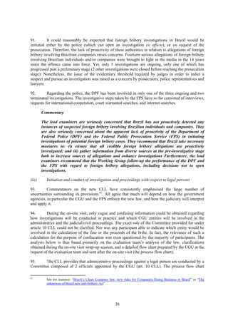 38
91. It could reasonably be expected that foreign bribery investigations in Brazil would be
initiated either by the police (which can open an investigation ex officio), or on request of the
prosecution. Therefore, the lack of proactivity of these authorities in relation to allegations of foreign
bribery involving Brazilian companies raises concerns. Fourteen serious allegations of foreign bribery
involving Brazilian individuals and/or companies were brought to light in the media in the 14 years
since the offence came into force. Yet, only 3 investigations are ongoing, only one of which has
progressed past a preliminary stage (2 other investigations were closed before reaching the prosecution
stage). Nonetheless, the issue of the evidentiary threshold required by judges in order to indict a
suspect and pursue an investigation was raised as a concern by prosecutors, police representatives and
lawyers.
92. Regarding the police, the DPF has been involved in only one of the three ongoing and two
terminated investigations. The investigative steps taken by the FPS have so far consisted of interviews,
requests for international cooperation, court warranted searches, and internet searches.
Commentary
The lead examiners are seriously concerned that Brazil has not proactively detected any
instances of suspected foreign bribery involving Brazilian individuals and companies. They
are also seriously concerned about the apparent lack of proactivity of the Department of
Federal Police (DPF) and the Federal Public Prosecution Service (FPS) in initiating
investigations of potential foreign bribery cases. They recommend that Brazil take necessary
measures to: (i) ensure that all credible foreign bribery allegations are proactively
investigated; and (ii) gather information from diverse sources at the pre-investigative stage
both to increase sources of allegations and enhance investigations Furthermore, the lead
examiners recommend that the Working Group follow-up the performance of the DPF and
the FPS with regard to foreign bribery allegations, including decisions not to open
investigations.
(iii) Initiation and conduct of investigation and proceedings with respect to legal persons
93. Commentators on the new CLL have consistently emphasised the large number of
uncertainties surrounding its provisions.61
. All agree that much will depend on how the government
agencies, in particular the CGU and the FPS enforce the new law, and how the judiciary will interpret
and apply it.
94. During the on-site visit, only vague and confusing information could be obtained regarding
how investigations will be conducted in practice and which CGU entities will be involved in the
administrative and the judicial/civil proceedings. The exact role of the Committee provided for under
article 10 CLL could not be clarified. Nor was any participant able to indicate which entity would be
involved in the calculation of the fine or the proceeds of the bribe. In fact, the relevance of such a
calculation for the purpose of confiscation was even questioned by the majority of participants. The
analysis below is thus based primarily on the evaluation team’s analysis of the law, clarifications
obtained during the on-site visit wrap-up session, and a detailed flow chart prepared by the CGU at the
request of the evaluation team and sent after the on-site visit (the process flow chart).
95. The CLL provides that administrative proceedings against a legal person are conducted by a
Committee composed of 2 officials appointed by the CGU (art. 10 CLL). The process flow chart
61
See for instance: “Brazil’s Clean Company law: new risks for Companies Doing Business in Brazil” or “The
unknowns of Brazil new anti-bribery Act”
 
