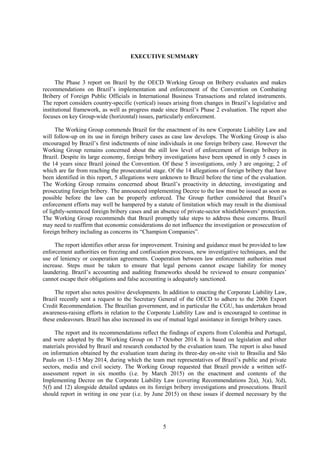 5
EXECUTIVE SUMMARY
The Phase 3 report on Brazil by the OECD Working Group on Bribery evaluates and makes
recommendations on Brazil’s implementation and enforcement of the Convention on Combating
Bribery of Foreign Public Officials in International Business Transactions and related instruments.
The report considers country-specific (vertical) issues arising from changes in Brazil’s legislative and
institutional framework, as well as progress made since Brazil’s Phase 2 evaluation. The report also
focuses on key Group-wide (horizontal) issues, particularly enforcement.
The Working Group commends Brazil for the enactment of its new Corporate Liability Law and
will follow-up on its use in foreign bribery cases as case law develops. The Working Group is also
encouraged by Brazil’s first indictments of nine individuals in one foreign bribery case. However the
Working Group remains concerned about the still low level of enforcement of foreign bribery in
Brazil. Despite its large economy, foreign bribery investigations have been opened in only 5 cases in
the 14 years since Brazil joined the Convention. Of these 5 investigations, only 3 are ongoing; 2 of
which are far from reaching the prosecutorial stage. Of the 14 allegations of foreign bribery that have
been identified in this report, 5 allegations were unknown to Brazil before the time of the evaluation.
The Working Group remains concerned about Brazil’s proactivity in detecting, investigating and
prosecuting foreign bribery. The announced implementing Decree to the law must be issued as soon as
possible before the law can be properly enforced. The Group further considered that Brazil’s
enforcement efforts may well be hampered by a statute of limitation which may result in the dismissal
of lightly-sentenced foreign bribery cases and an absence of private-sector whistleblowers’ protection.
The Working Group recommends that Brazil promptly take steps to address these concerns. Brazil
may need to reaffirm that economic considerations do not influence the investigation or prosecution of
foreign bribery including as concerns its “Champion Companies”.
The report identifies other areas for improvement. Training and guidance must be provided to law
enforcement authorities on freezing and confiscation processes, new investigative techniques, and the
use of leniency or cooperation agreements. Cooperation between law enforcement authorities must
increase. Steps must be taken to ensure that legal persons cannot escape liability for money
laundering. Brazil’s accounting and auditing frameworks should be reviewed to ensure companies’
cannot escape their obligations and false accounting is adequately sanctioned.
The report also notes positive developments. In addition to enacting the Corporate Liability Law,
Brazil recently sent a request to the Secretary General of the OECD to adhere to the 2006 Export
Credit Recommendation. The Brazilian government, and in particular the CGU, has undertaken broad
awareness-raising efforts in relation to the Corporate Liability Law and is encouraged to continue in
these endeavours. Brazil has also increased its use of mutual legal assistance in foreign bribery cases.
The report and its recommendations reflect the findings of experts from Colombia and Portugal,
and were adopted by the Working Group on 17 October 2014. It is based on legislation and other
materials provided by Brazil and research conducted by the evaluation team. The report is also based
on information obtained by the evaluation team during its three-day on-site visit to Brasilia and São
Paulo on 13–15 May 2014, during which the team met representatives of Brazil’s public and private
sectors, media and civil society. The Working Group requested that Brazil provide a written self-
assessment report in six months (i.e. by March 2015) on the enactment and contents of the
Implementing Decree on the Corporate Liability Law (covering Recommendations 2(a), 3(a), 3(d),
5(f) and 12) alongside detailed updates on its foreign bribery investigations and prosecutions. Brazil
should report in writing in one year (i.e. by June 2015) on these issues if deemed necessary by the
 