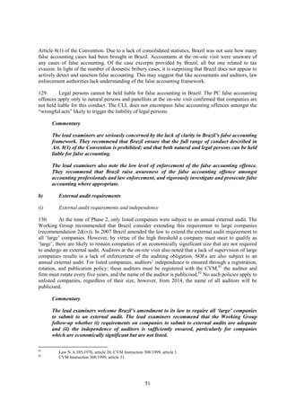 51
Article 8(1) of the Convention. Due to a lack of consolidated statistics, Brazil was not sure how many
false accounting cases had been brought in Brazil. Accountants at the on-site visit were unaware of
any cases of false accounting. Of the case excerpts provided by Brazil, all but one related to tax
evasion. In light of the number of domestic bribery cases, it is surprising that Brazil does not appear to
actively detect and sanction false accounting. This may suggest that like accountants and auditors, law
enforcement authorities lack understanding of the false accounting framework.
129. Legal persons cannot be held liable for false accounting in Brazil. The PC false accounting
offences apply only to natural persons and panellists at the on-site visit confirmed that companies are
not held liable for this conduct. The CLL does not encompass false accounting offences amongst the
“wrongful acts” likely to trigger the liability of legal persons.
Commentary
The lead examiners are seriously concerned by the lack of clarity in Brazil’s false accounting
framework. They recommend that Brazil ensure that the full range of conduct described in
Art. 8(1) of the Convention is prohibited; and that both natural and legal persons can be held
liable for false accounting.
The lead examiners also note the low level of enforcement of the false accounting offence.
They recommend that Brazil raise awareness of the false accounting offence amongst
accounting professionals and law enforcement, and vigorously investigate and prosecute false
accounting where appropriate.
b) External audit requirements
(i) External audit requirements and independence
130. At the time of Phase 2, only listed companies were subject to an annual external audit. The
Working Group recommended that Brazil consider extending this requirement to large companies
(recommendation 2d(iv)). In 2007 Brazil amended the law to extend the external audit requirement to
all ‘large’ companies. However, by virtue of the high threshold a company must meet to qualify as
‘large’, there are likely to remain companies of an economically significant size that are not required
to undergo an external audit. Auditors at the on-site visit also noted that a lack of supervision of large
companies results in a lack of enforcement of the auditing obligation. SOEs are also subject to an
annual external audit. For listed companies, auditors’ independence is ensured through a registration,
rotation, and publication policy; these auditors must be registered with the CVM,81
the auditor and
firm must rotate every five years, and the name of the auditor is publicised.82
No such policies apply to
unlisted companies, regardless of their size, however, from 2014, the name of all auditors will be
publicised.
Commentary
The lead examiners welcome Brazil’s amendment to its law to require all ‘large’ companies
to submit to an external audit. The lead examiners recommend that the Working Group
follow-up whether (i) requirements on companies to submit to external audits are adequate
and (ii) the independence of auditors is sufficiently ensured, particularly for companies
which are economically significant but are not listed.
81
Law N. 6.385/1976, article 26; CVM Instruction 308/1999, article 1.
82
CVM Instruction 308/1999, article 31.
 