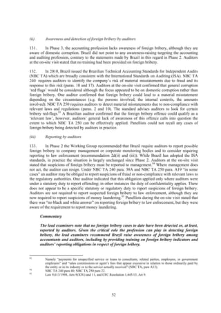 52
(ii) Awareness and detection of foreign bribery by auditors
131. In Phase 3, the accounting profession lacks awareness of foreign bribery, although they are
aware of domestic corruption. Brazil did not point to any awareness-raising targeting the accounting
and auditing profession, contrary to the statements made by Brazil in this regard in Phase 2. Auditors
at the on-site visit stated that no training had been provided on foreign bribery.
132. In 2010, Brazil issued the Brazilian Technical Accounting Standards for Independent Audits
(NBC TA) which are broadly consistent with the International Standards on Auditing (ISA). NBC TA
240 requires auditors to identify the company’s risk of material misstatements due to fraud and its
response to this risk (paras. 10 and 17). Auditors at the on-site visit confirmed that general corruption
‘red flags’ would be considered although the focus appeared to be on domestic corruption rather than
foreign bribery. One auditor confirmed that foreign bribery could lead to a material misstatement
depending on the circumstances (e.g. the persons involved, the internal controls, the amounts
involved). NBC TA 250 requires auditors to detect material misstatements due to non-compliance with
relevant laws and regulations (paras. 2 and 10). The standard advises auditors to look for certain
bribery red-flags.83
A Brazilian auditor confirmed that the foreign bribery offence could qualify as a
‘relevant law’, however, auditors’ general lack of awareness of this offence calls into question the
extent to which NBC TA 250 can be effectively applied. Panellists could not recall any cases of
foreign bribery being detected by auditors in practice.
(iii) Reporting by auditors
133. In Phase 2 the Working Group recommended that Brazil require auditors to report possible
foreign bribery to company management or corporate monitoring bodies and to consider requiring
reporting to law enforcement (recommendation 2d(ii) and (iii)). While Brazil has adopted the ISA
standards, in practice the situation is largely unchanged since Phase 2. Auditors at the on-site visit
stated that suspicions of foreign bribery must be reported to management.84
Where management does
not act, the auditor can resign. Under NBC TA 240 para. 38A and NBC TA 250 para. A19 “in some
cases” an auditor may be obliged to report suspicions of fraud or non-compliance with relevant laws to
the regulatory authorities. One auditor indicated that this obligation applied only where auditors were
under a statutory duty to report offending; in other instances the duty of confidentiality applies. There
does not appear to be a specific statutory or regulatory duty to report suspicions of foreign bribery.
Auditors are not required to report suspected foreign bribery to law enforcement, although they are
now required to report suspicions of money laundering.85
Panellists during the on-site visit stated that
there was “no black and white answer” on reporting foreign bribery to law enforcement, but they were
aware of the requirement to report money laundering.
Commentary
The lead examiners note that no foreign bribery cases to date have been detected or, at least,
reported by auditors. Given the critical role the profession can play in detecting foreign
bribery, the lead examiners recommend Brazil raise awareness of foreign bribery among
accountants and auditors, including by providing training on foreign bribery indicators and
auditors’ reporting obligations in respect of foreign bribery.
83
Namely “payments for unspecified service or loans to consultants, related parties, employees, or government
employees” and “sales commissions or agent’s fees that appear excessive in relation to those ordinarily paid by
the entity or in its industry or to the service actually received” (NBC TA, para A13).
84
NBC TA 240 para 40; NBC TA 250 para 22.
85
Law 9,613/1998, Arts 9(XIV) and 11, and CFC Resolution 1,445/13, Art 9.
 