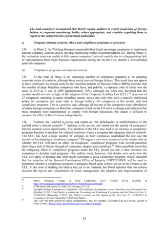 53
The lead examiners recommend that Brazil require auditors to report suspicions of foreign
bribery to corporate monitoring bodies, where appropriate, and consider requiring them to
report to the competent law enforcement authorities.
c) Company internal controls, ethics and compliance programs or measures
134. In Phase 2, the Working Group recommended that Brazil encourage companies to implement
internal company controls and to develop monitoring bodies (recommendation 2c). During Phase 3,
the evaluation team was unable to fully assess companies’ internal controls due to a disappointing lack
of representation from major business organisations during the on-site visit, despite a well-attended
panel of companies.
(i) Compliance programs and internal controls
135. At the time of Phase 2, an increasing number of companies appeared to be adopting
corporate codes of conducts, although these rarely covered foreign bribery. This trend does not appear
to have continued. An annual study by the Brazilian Institute of Business Ethics (IBEN) indicates that
the number of large Brazilian companies who have, and publish, a corporate code of ethics was the
same in 2014 as it was in 2009 (approximately 36%), although the study also theorised that the
number would increase in light of the adoption of the Corporate Liability Law (CLL).86
A review of
27 companies operating in major Brazilian sectors shows that only nine have a specific, publicised
policy on corruption and none refer to foreign bribery. All companies at the on-site visit had
compliance programs. This is a positive sign, although all but one of the companies were subsidiaries
of major foreign companies or Brazilian companies listed on the US stock exchange and indicated that
these programs were implemented to comply with foreign legislation; this makes it difficult to
measure the effect of Brazil’s laws independently.
136. Auditors are required to assess and report on “the deficiencies or ineffectiveness of the
audited entity’s internal controls”.87
Auditors at the on-site visit stated that the quality of companies’
internal controls varies significantly. The adoption of the CLL may lead to an increase in compliance
programs because it provides for reduced sanctions where a company has adequate internal controls.
The CGU has held a large number of seminars to help companies understand the law and the
incentives for adopting a compliance program.88
Divergent views were expressed at the on-site visit on
whether the CLL will have an effect on companies’ compliance programs with several panellists
observing a lack of follow-through of companies, despite good intentions.89
Other panellists noted that
the mitigating effect of compliance programs under the CLL should provide a clear incentive for
companies to develop such programs. One auditor noted, however, that doubts exist as to how the
CLL will apply in practice and what might constitute a good compliance program. Brazil indicated
that the expertise of the General Coordination Office of Integrity (STPC/CGINT) will be used to
determine whether a compliance program is adequate, based upon criteria set out in the Decree to the
CLL. At the time of drafting the Decree had yet to be finalised, but Brazil reported that this criteria
includes the buy-in and commitment of senior management, the adoption and implementation of
86
IBEN, “Pesquisa Código de Ética Corporativo 2014” (March 2014), available at
http://www.pesquisacodigodeetica.org.br/2014/pdf/Pesquisa2014.pdf.
87
CVM Order 308, article 25; NBC TA 265, para A12-18.
88
Examples include a seminar on Compliance: The challenge of compliance in new Brazilian Anti-Corruption Law
(October 31 2013, Sao Paulo); a seminar on Preventing and Combating Corruption and the Decree of Law N.
12.846/2013 (December 3 2013, Sao Paulo); a lecture on The Impact of the New Law N. 12.846/2013 in
Compliance Systems (December 3 2013, Sao Paulo).
89
This view has been echoed by media commentators. See, for example, Alexandre Lira de Oliveira, quoted in
Dawn Lomer, ‘Brazil’s New Anti-Bribery Laws to Usher in Change’
 