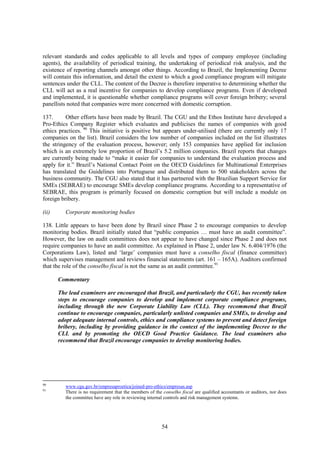 54
relevant standards and codes applicable to all levels and types of company employee (including
agents), the availability of periodical training, the undertaking of periodical risk analysis, and the
existence of reporting channels amongst other things. According to Brazil, the Implementing Decree
will contain this information, and detail the extent to which a good compliance program will mitigate
sentences under the CLL. The content of the Decree is therefore imperative to determining whether the
CLL will act as a real incentive for companies to develop compliance programs. Even if developed
and implemented, it is questionable whether compliance programs will cover foreign bribery; several
panellists noted that companies were more concerned with domestic corruption.
137. Other efforts have been made by Brazil. The CGU and the Ethos Institute have developed a
Pro-Ethics Company Register which evaluates and publicises the names of companies with good
ethics practices. 90
This initiative is positive but appears under-utilised (there are currently only 17
companies on the list). Brazil considers the low number of companies included on the list illustrates
the stringency of the evaluation process, however; only 153 companies have applied for inclusion
which is an extremely low proportion of Brazil’s 5.2 million companies. Brazil reports that changes
are currently being made to “make it easier for companies to understand the evaluation process and
apply for it.” Brazil’s National Contact Point on the OECD Guidelines for Multinational Enterprises
has translated the Guidelines into Portuguese and distributed them to 500 stakeholders across the
business community. The CGU also stated that it has partnered with the Brazilian Support Service for
SMEs (SEBRAE) to encourage SMEs develop compliance programs. According to a representative of
SEBRAE, this program is primarily focused on domestic corruption but will include a module on
foreign bribery.
(ii) Corporate monitoring bodies
138. Little appears to have been done by Brazil since Phase 2 to encourage companies to develop
monitoring bodies. Brazil initially stated that “public companies … must have an audit committee”.
However, the law on audit committees does not appear to have changed since Phase 2 and does not
require companies to have an audit committee. As explained in Phase 2, under law N. 6.404/1976 (the
Corporations Law), listed and ‘large’ companies must have a conselho fiscal (finance committee)
which supervises management and reviews financial statements (art. 161 – 165A). Auditors confirmed
that the role of the conselho fiscal is not the same as an audit committee.91
Commentary
The lead examiners are encouraged that Brazil, and particularly the CGU, has recently taken
steps to encourage companies to develop and implement corporate compliance programs,
including through the new Corporate Liability Law (CLL). They recommend that Brazil
continue to encourage companies, particularly unlisted companies and SMEs, to develop and
adopt adequate internal controls, ethics and compliance systems to prevent and detect foreign
bribery, including by providing guidance in the context of the implementing Decree to the
CLL and by promoting the OECD Good Practice Guidance. The lead examiners also
recommend that Brazil encourage companies to develop monitoring bodies.
90
www.cgu.gov.br/empresaproetica/joined-pro-ethics/empresas.asp
91
There is no requirement that the members of the conselho fiscal are qualified accountants or auditors, nor does
the committee have any role in reviewing internal controls and risk management systems.
 