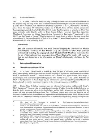 57
(ii) With other countries
145. As in Phase 2, Brazilian authorities may exchange information with other tax authorities for
tax purposes only and only on the basis of an international instrument providing for mutual assistance
(Double Tax Convention, Tax Information Exchange Agreement (TIEAS), multilateral Convention,
etc.). Brazil has signed 30 bilateral tax treaties and 7 TIEAS. None of these treaties contain the
language in paragraph 2 of Article 26 of the OECD Model Tax Convention, as amended in 2012. This
could seriously hinder Brazil’s ability to detect foreign bribery. However, Brazil has signed the
Multilateral Convention on Mutual Administrative Assistance in Tax Matters95
developed by the
OECD and the Council of Europe.96
The Convention will permit Brazil to achieve the same aim as that
contemplated by the revised wording of Article 26 of the OECD Model Tax Convention. However, the
Convention is yet to be ratified by Brazil.
Commentary
The lead examiners recommend that Brazil consider ratifying the Convention on Mutual
Administrative Assistance in Tax Matters. They also recommend that Brazil consider
systematically including the language of Article 26 of the OECD Model Tax Convention (on
the use of information for non-tax purposes) in all future bilateral tax treaties with countries
that are not signatories to the Convention on Mutual Administrative Assistance in Tax
Matters.
9. International Cooperation
a) Mutual legal assistance (MLA)
146. As in Phase 2, Brazil is able to provide MLA on the basis of a bilateral treaty, a multilateral
treaty, or reciprocity. Brazil’s data indicates that the majority of requests are made and received on the
basis of multilateral treaties.97
Thirteen bilateral MLA treaties have been ratified since Phase 2
(including six with Convention parties) bringing the total number to 22.98
The Central Authority for
MLA is the Department of Assets Recovery and International Cooperation (DRCI) in the Ministry of
Justice, though in practice requests are prepared by the police, prosecutors, or the CGU.
147. During Phase 2, the lead examiners were not informed of any serious problems with Brazil’s
MLA framework.99
However, due to a lack of experience, the Working Group decided to follow-up on
Brazil’s ability to provide MLA for foreign bribery, and its ability to provide and obtain MLA in
respect of legal persons (follow-up issue 7b). Conflicting reports were given on Brazil’s use of
informal cooperation and international and regional law enforcement networks. Brazil initially stated
that it has not cooperated with any such networks in respect of foreign bribery, though during the on-
95
The status of the Convention is available at http://www.oecd.org/ctp/exchange-of-tax-
information/Status_of_convention.pdf
96
Article 22.4 of this Convention and Article 26 of the Model Tax Convention allow a country’s tax authorities to
share tax information received from foreign counterparts with its national law enforcement authorities for use in
criminal corruption cases if certain conditions are met.
97
Brazil provided data on fourteen requests relating to foreign bribery which had been sent or received since Phase
2 (December 2007). Of these requests, eleven were made on the basis of multilateral treaties (either the OECD
Convention or the United Nations Convention Against Corruption).
98
Brazil had nine MLA treaties at the time of Phase 2, six with Convention partners (Argentina, Colombia, France,
Italy, Portugal, and the USA) and three with non-Convention partners (Paraguay, Peru, and Uruguay). Brazil’s
thirteen new MLA treaties are with Canada, Korea, Mexico, Spain, Switzerland, and the UK (Convention
partners) and China, Cuba, Honduras, Nigeria, Panama, Suriname, and the Ukraine (non-Convention partners).
99
Phase 2 report, paragraph 122.
 